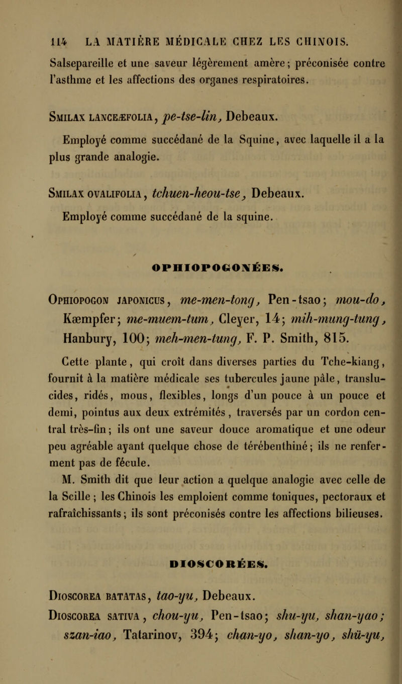 Salsepareille et une saveur légèrement amère ; préconisée contre l'asthme et les affections des organes respiratoires. Smilax lance^folia, pe-tse-lin, Debeaux. Employé comme succédané de la Squine, avec laquelle il a la plus grande analogie. Smilax ovalifolia , tchuen-heou-tse; Debeaux. Employé comme succédané de la squine. OPHIOPOGONÉES. Ophiopogon japonicus, me-men-tong, Pen-tsao; rnou-do, Kaempfer; me-muem-tum, Cleyer, 14; mih-mung-tung, Hanbury, 100; meh-men-tung, F. P. Smith, 815. Cette plante, qui croît dans diverses parties du Tche-kiang, fournit à la matière médicale ses tubercules jaune pâle, translu- cides, ridés, mous, flexibles, longs d'un pouce à un pouce et demi, pointus aux deux extrémités , traversés par un cordon cen- tral très-fin ; ils ont une saveur douce aromatique et une odeur peu agréable ayant quelque chose de térébenthine; ils ne renfer- ment pas de fécule. M. Smith dit que leur action a quelque analogie avec celle de la Scille ; les Chinois les emploient comme toniques, pectoraux et rafraîchissants; ils sont préconisés contre les affections bilieuses, DIOSC ORKE*. Dioscorea batatas, tao-yu, Debeaux. Dioscorea sativa , chou-yu, Pen-tsao; shu-yu, shan-yao; szan-iao, Tatarinov, 394; chan-yo, shan-yo, shù-iju,