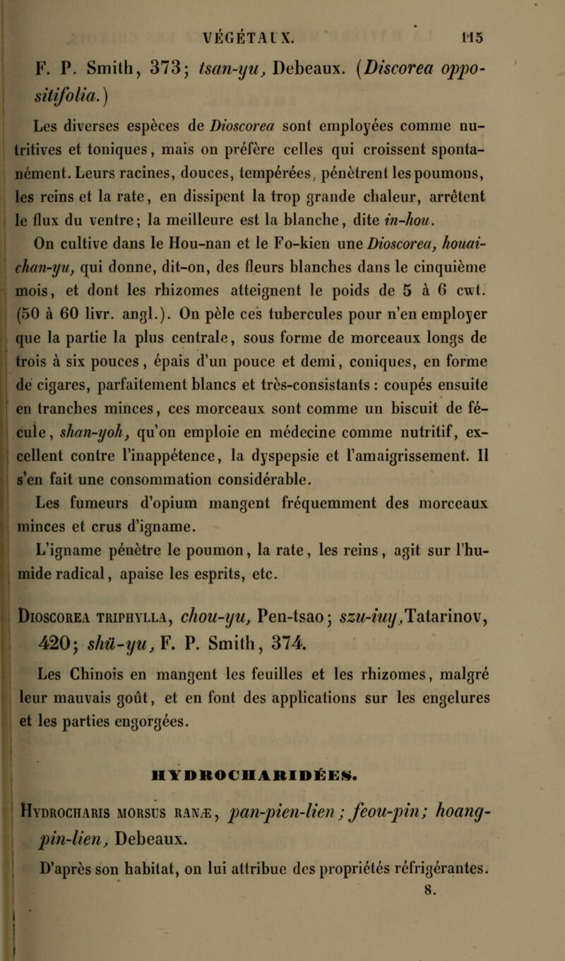 F. P. Smith, 373; tsan-yu, Debeaux. (Discorea oppo- sitifolia. ) Les diverses espèces de Dioscorea sont employées comme nu- tritives et toniques, mais on préfère celles qui croissent sponta- nément. Leurs racines, douces, tempérées, pénètrent les poumons, les reins et la rate, en dissipent la trop grande chaleur, arrêtent le flux du ventre; la meilleure est la blanche, dite in-hou. On cultive dans le Hou-nan et le Fo-kien une Dioscorea, houai- chan-yu, qui donne, dit-on, des fleurs blanches dans le cinquième mois, et dont les rhizomes atteignent le poids de 5 à 6 cwt. (50 à 60 livr. angl.). On pèle ces tubercules pour n'en employer que la partie la plus centrale, sous forme de morceaux longs de trois à six pouces, épais d'un pouce et demi, coniques, en forme de cigares, parfaitement blancs et très-consistants : coupés ensuite en tranches minces, ces morceaux sont comme un biscuit de fé- cule, shan-yoh, qu'on emploie en médecine comme nutritif, ex- cellent contre l'inappétence, la dyspepsie et l'amaigrissement. Il s'en fait une consommation considérable. Les fumeurs d'opium mangent fréquemment des morceaux minces et crus d'igname. L'igname pénètre le poumon, la rate, les reins, agit sur l'hu- mide radical, apaise les esprits, etc. Dioscorea triphylla, chou-iju, Pen-tsao; szu-iuy.Tatarinov, 420; shil-yu,F. P. Smith, 374 Les Chinois en mangent les feuilles et les rhizomes, malgré leur mauvais goût, et en font des applications sur les engelures et les parties engorgées. III 'Dit OC II AICIIM IS. Hydrocharis morstjs ranje, pan-pien-lien ; fcou-pin; hoanq- pin-lien, Debeaux. D'après son habitat, on lui attribue des propriétés réfrigérantes. 8.