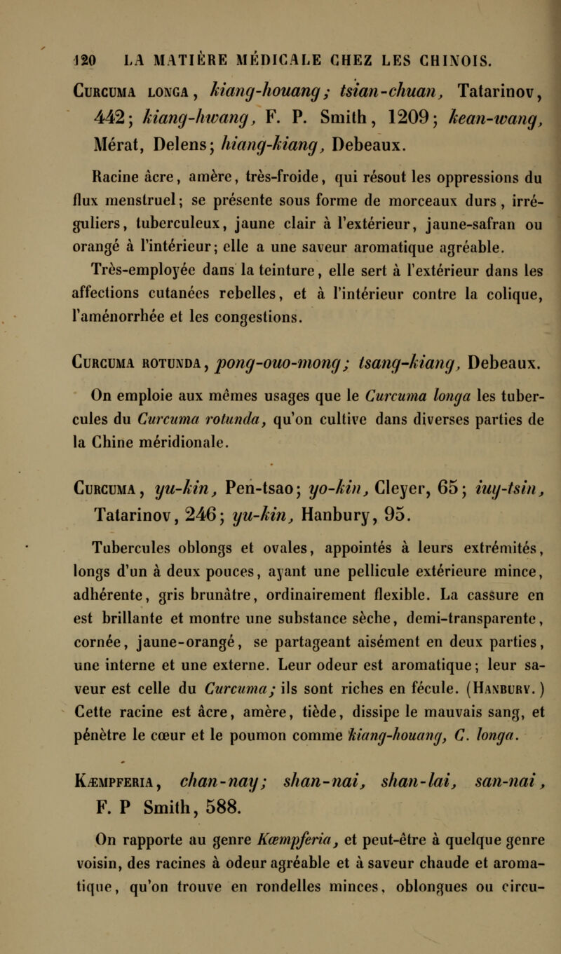 Curcuma longa, kiang-houang; tsian-chuan, Tatarinov, 442; kiang-hwang, F. P. Smith, 1209; kean-wang, Mérat, Delens; hiang-kiang, Debeaux. Racine acre, amère, très-froide, qui résout les oppressions du flux menstruel; se présente sous forme de morceaux durs, irré- guliers, tuberculeux, jaune clair à l'extérieur, jaune-safran ou orangé à l'intérieur; elle a une saveur aromatique agréable. Très-employée dans la teinture, elle sert à l'extérieur dans les affections cutanées rebelles, et à l'intérieur contre la colique, l'aménorrhée et les congestions. Curcuma rotunda, pong-ouo-mong; tsang-kiang, Debeaux. On emploie aux mêmes usages que le Curcuma longa les tuber- cules du Curcuma rotunda} qu'on cultive dans diverses parties de la Chine méridionale. Curcuma, yu-kin, Pen-tsao; yo-kin, Cleyer, 65; iuy-tsin, Tatarinov, 246; yu-kin, Hanbury, 95. Tubercules oblongs et ovales, appointés à leurs extrémités, longs d'un à deux pouces, ayant une pellicule extérieure mince, adhérente, gris brunâtre, ordinairement flexible. La cassure en est brillante et montre une substance sèche, demi-transparente, cornée, jaune-orangé, se partageant aisément en deux parties, une interne et une externe. Leur odeur est aromatique; leur sa- veur est celle du Curcuma; ils sont riches en fécule. (Hanbury. ) Cette racine est acre, amère, tiède, dissipe le mauvais sang, et pénètre le cœur et le poumon comme kiang-houang, C. longa. K^empferia , chan - nay ; shan - nai, shan - lai, san-nai, F. P Smith, 588. On rapporte au genre Kœmpferia, et peut-être à quelque genre voisin, des racines à odeur agréable et à saveur chaude et aroma- tique, qu'on trouve en rondelles minces, oblongues ou circu-