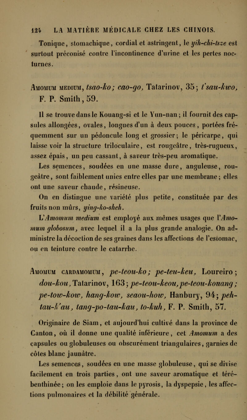 Tonique, stomachique, cordial et astringent, le yih-chi-lsze est surtout préconisé contre l'incontinence d'urine et les pertes noc- turnes. Amomum médium, tsao-ko; cao-çjo, Tatarinov, 35; fsau-lwo, F. P. Smith, 59. Il se trouve dans le Kouang-si et le Yun-nan ; il fournit des cap- sules allongées, ovales, longues d'un à deux pouces , portées fré- quemment sur un pédoncule long et grossier; le péricarpe, qui laisse voir la structure triloculaire, est rougeâtre, très-rugueux, assez épais, un peu cassant, à saveur très-peu aromatique. Les semences, soudées en une masse dure, anguleuse, rou- geâtre , sont faiblement unies entre elles par une membrane ; elles ont une saveur chaude, résineuse. On en distingue une variété plus petite, constituée par des fruits non mûrs, ying-ko-sheh. L1Amomum médium est employé aux mêmes usages que Y Amo- mum globosum, avec lequel il a la plus grande analogie. On ad- ministre la décoction de ses graines dans les affections de l'estomac, ou en teinture contre le catarrhe. Amomum cardamomum, pe-teou-ko ; pe-teu-keu, Loureiro ; dou-kou, Tatarinov, 163 ; pe-teou-keou,pe~teon-konang ; pe-toiv-kotv, hang-hotv, seaou-how, Hanbury, 94; peh- tau-Vau, tang-po-tau-kau, to-kuh, F. P. Smith, 57. Originaire de Siam, et aujourd'hui cultivé dans la province de Canton, où il donne une qualité inférieure, cet Amomum a des capsules ou globuleuses ou obscurément triangulaires, garnies de côtes blanc jaunâtre. Les semences, soudées en une masse globuleuse, qui se divise facilement en trois parties, ont une saveur aromatique et téré- benthinée; on les emploie dans le pyrosis, la dyspepsie, les affec- tions pulmonaires et la débilité générale.