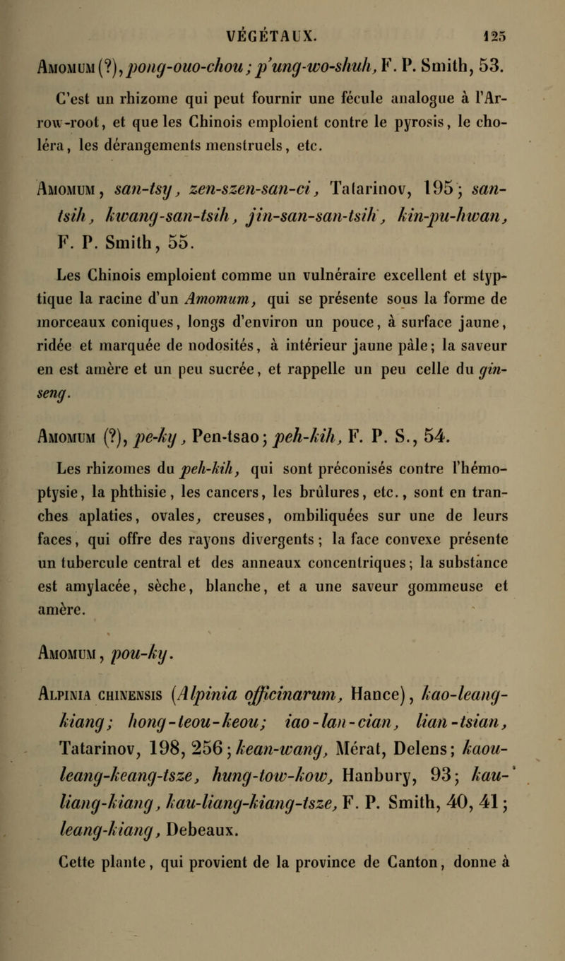 Amomum (?),pong-ouo-chou;pung-wo-shuh, F. P. Smith, 53. C'est un rhizome qui peut fournir une fécule analogue à l'Ar- row-root, et que les Chinois emploient contre le pyrosis, le cho- léra, les dérangements menstruels, etc. Amomum, san-tsy, zen-szen-san-ci, Tatarinov, 195; san- tsihj, ktvang-san-tsih, jin-san-san-tsilï, kin-pu-hwanj F. P. Smith, 55. Les Chinois emploient comme un vulnéraire excellent et styp- tique la racine d'un Amomum, qui se présente sous la forme de morceaux coniques, longs d'environ un pouce, à surface jaune, ridée et marquée de nodosités, à intérieur jaune pâle; la saveur en est arnère et un peu sucrée, et rappelle un peu celle du gin- seng. Amomum (?), pe-ky, Pen-tsao; peh-kih, F. P. S., 54. Les rhizomes du peh-kih, qui sont préconisés contre l'hémo- ptysie, la phthisie, les cancers, les brûlures, etc., sont en tran- ches aplaties, ovales, creuses, ombiliquées sur une de leurs faces, qui offre des rayons divergents ; la face convexe présente un tubercule central et des anneaux concentriques ; la substance est amylacée, sèche, blanche, et a une saveur gommeuse et amère. Amomum, pou-ky. Alpinia chinensis [Alpinia qfficinarum, Hance), kao-leang- kiang ; hong - leou - keou; iao - lan - cian, lian - tsian, Tatarinov, 198, 256\hean-wang, Mérat, Delens; kaou- leang-keang-tsze, hung-tow-how, Hanbury, 93; kau-% liang-kiang, hau-liang-kiang-tsze, F. P. Smith, 40, 41 ; leang-liiang, Debeaux. Cette plante, qui provient de la province de Canton, donne à