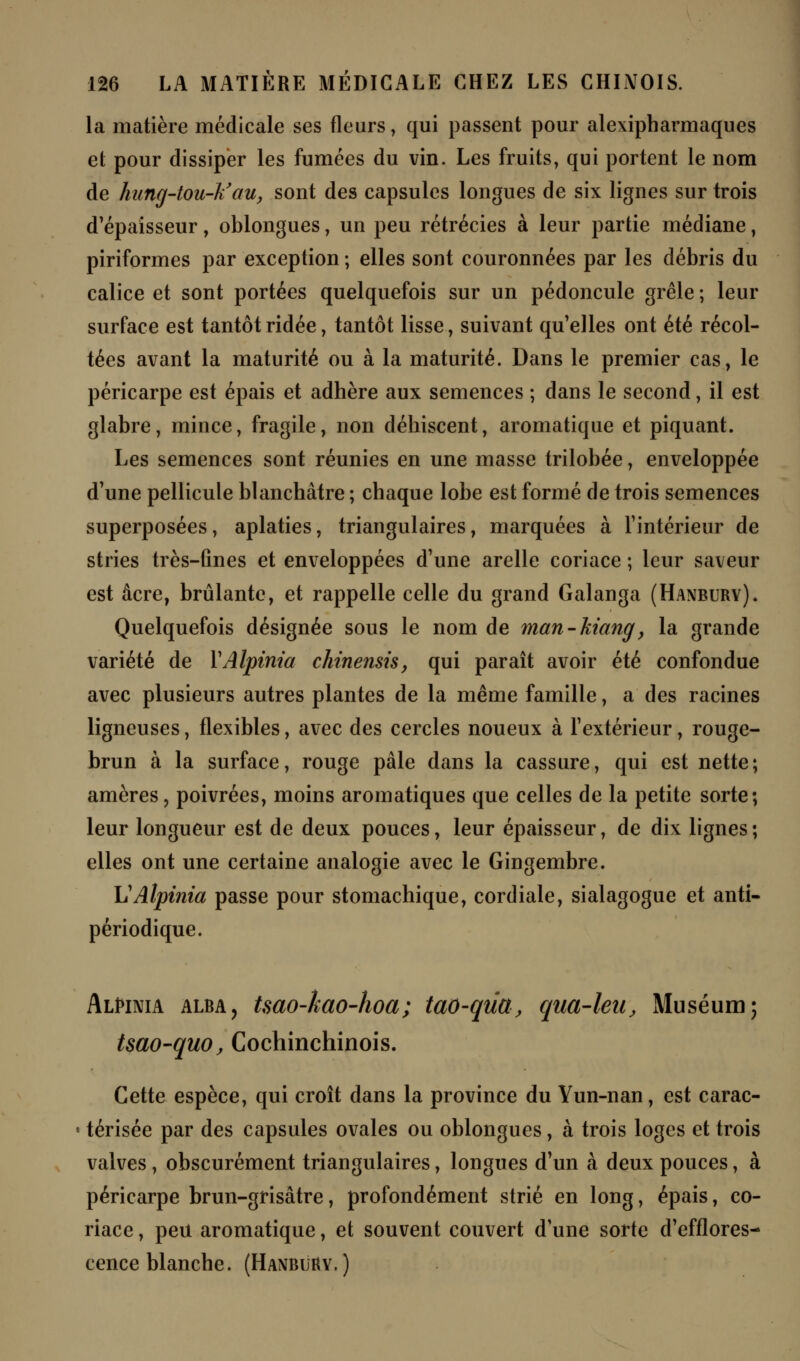 la matière médicale ses fleurs, qui passent pour alexipharmaques et pour dissiper les fumées du vin. Les fruits, qui portent le nom de hung-tou-k'au, sont des capsules longues de six lignes sur trois d'épaisseur, oblongues, un peu rétrécies à leur partie médiane, piriformes par exception ; elles sont couronnées par les débris du calice et sont portées quelquefois sur un pédoncule grêle ; leur surface est tantôt ridée, tantôt lisse, suivant qu'elles ont été récol- tées avant la maturité ou à la maturité. Dans le premier cas, le péricarpe est épais et adhère aux semences ; dans le second, il est glabre, mince, fragile, non déhiscent, aromatique et piquant. Les semences sont réunies en une masse trilobée, enveloppée d'une pellicule blanchâtre ; chaque lobe est formé de trois semences superposées, aplaties, triangulaires, marquées à l'intérieur de stries très-fines et enveloppées d'une arelle coriace ; leur saveur est acre, brûlante, et rappelle celle du grand Galanga (Hanbury). Quelquefois désignée sous le nom de man-hiang, la grande variété de YAlpinia chinensis, qui paraît avoir été confondue avec plusieurs autres plantes de la même famille, a des racines ligneuses, flexibles, avec des cercles noueux à l'extérieur, rouge- brun à la surface, rouge pâle dans la cassure, qui est nette; amères, poivrées, moins aromatiques que celles de la petite sorte; leur longueur est de deux pouces, leur épaisseur, de dix lignes ; elles ont une certaine analogie avec le Gingembre. \JAlpinia passe pour stomachique, cordiale, sialagogue et anti- périodique. Alè>inia alba, tsao-kao-hoa; tao-qûa, qua-leu, Muséum; Uao-quo, Cochinchinois. Cette espèce, qui croît dans la province du Vun-nan, est carac- térisée par des capsules ovales ou oblongues, à trois loges et trois valves, obscurément triangulaires, longues d'un à deux pouces, à péricarpe brun-grisâtre, profondément strié en long, épais, co- riace , peu aromatique, et souvent couvert d'une sorte d'efflores- cence blanche. (Hanbuhy.)