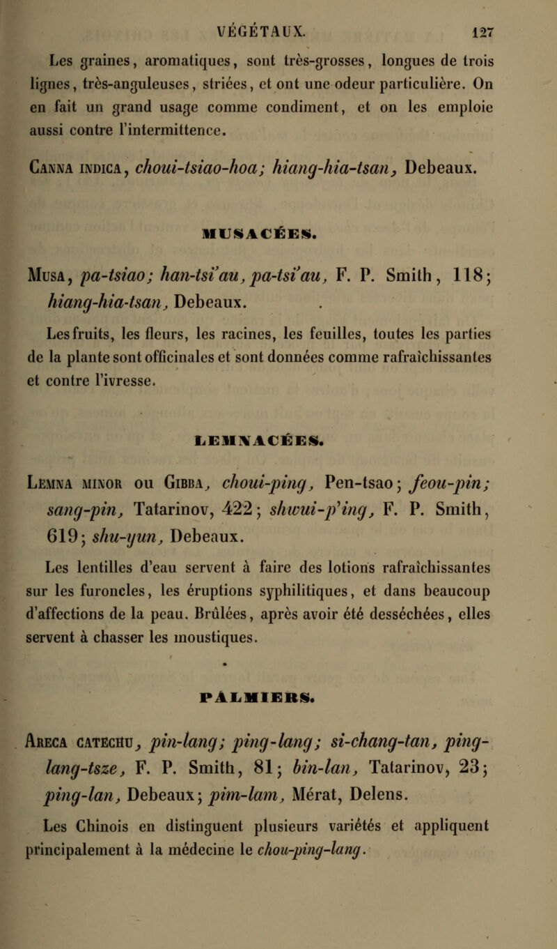Les graines, aromatiques, sont très-grosses, longues de trois lignes, très-anguleuses, striées, et ont une odeur particulière. On en fait un grand usage comme condiment, et on les emploie aussi contre l'intermittence. Canna indica, choui-tsiao-hoa; hiang-hia-tsan, Debeaux. JIUSACKE*. Musa, pa-tsiao; han-tsi'au,pa-tsiau, F. P. Smith, 1185 hiang-hia-tsan, Debeaux. Les fruits, les fleurs, les racines, les feuilles, toutes les parties de la plante sont officinales et sont données comme rafraîchissantes et contre l'ivresse. LEIINACÉES. Lemna minor ou Gibba, choui-ping, Pen-tsao; feou-pin; sang-pin, Tatarinov, 422; shwui-pHng, F. P. Smith, 619; shu-ijun, Debeaux. Les lentilles d'eau servent à faire des lotions rafraîchissantes sur les furoncles, les éruptions syphilitiques, et dans beaucoup d'affections de la peau. Brûlées, après avoir été desséchées, elles servent à chasser les moustiques. PALMIERS. Areca catëciîU; pin-tang; ping-lang; si-chang-tan, ping- lang-Uze, F. P. Smith, 81; bin-lan, Tatarinov, 23; ping-lan, Debeaux; pim-lam, Mérat, Delens. Les Chinois en distinguent plusieurs variétés et appliquent principalement à la médecine le chou-ping-lang.