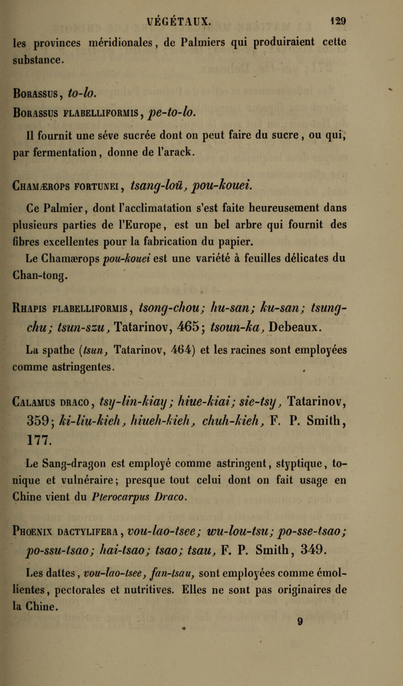 les provinces méridionales, de Palmiers qui produiraient cette substance. BORASSUS, tO-fo. BORASSUS FLABELLIFORMIS, pe-tO-lo. Il fournit une sève sucrée dont on peut faire du sucre, ou qui, par fermentation, donne de Tarack. Chamj£rops fortunei , tsang-loûj pou-kouei. Ce Palmier, dont l'acclimatation s'est faite heureusement dans plusieurs parties de l'Europe, est un bel arbre qui fournit des fibres excellentes pour la fabrication du papier. Le Chamaerops pou-kouei est une variété à feuilles délicates du Chan-tong. Rhapis flabelliformis , tsong-chou; hu-san; ku-san; tsung- chu; tsun-szu, Tatarinov, 465; tsoun-ka, Debeaux. La spathe (tsun, Tatarinov, 464) et les racines sont employées comme astringentes. Calamus draco, tsy-lin-kiay ; hiue-kiai; sie-tsy, Tatarinov, 359; ki-liu-kieh, hiueh-kieh, chuh-kieh, F. P. Smith, 177. Le Sang-dragon est employé comme astringent, styptique, to- nique et vulnéraire ; presque tout celui dont on fait usage en Chine vient du Pterocarpus Draco. Phoenix dactylifera, vou-lao-tsee; wu-lou-tsa; po-sse-tsao; po-ssu-tsao; hai-tsao; tsao; Uau, F. P. Smith, 349. Les dattes, vou-lao-tsee, fan-lsau, sont employées comme émol- lientes, pectorales et nutritives. Elles ne sont pas originaires de la Chine. 9