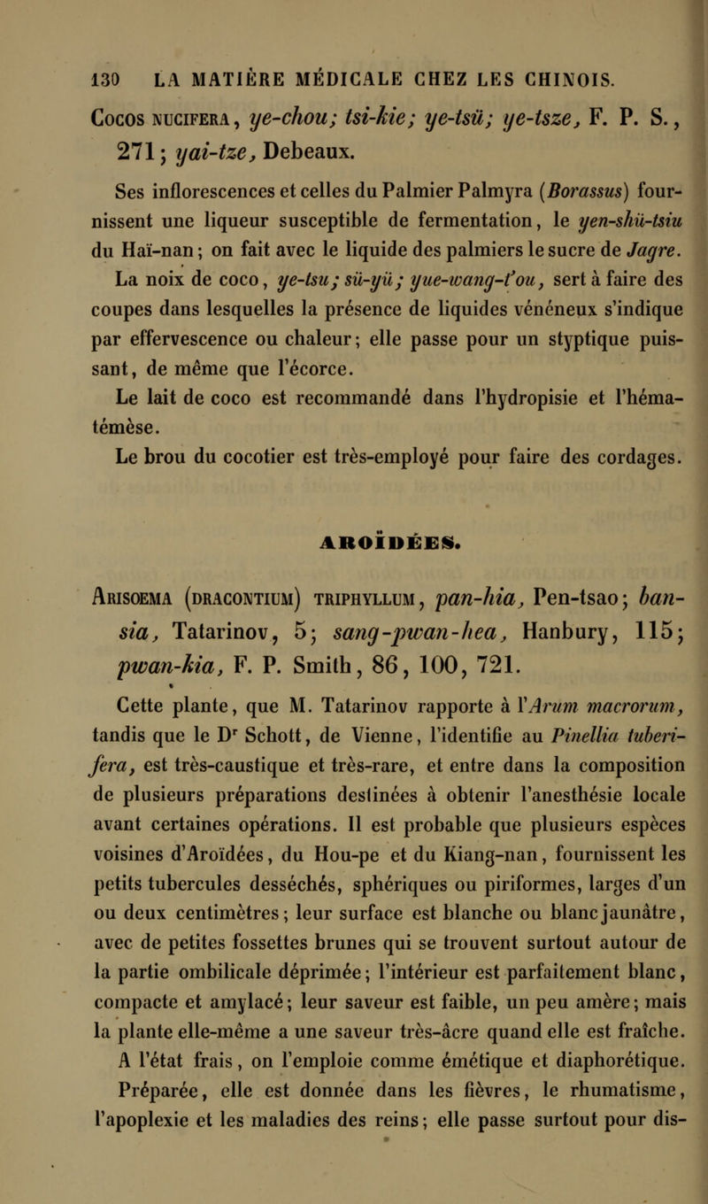 Cocos nucifera, ye-chou; tsi-kie; ye-tsù; ye-Uze, F. P. S., 271 ; yai-tze, Debeaux. Ses inflorescences et celles du Palmier Palmyra (Borassus) four- nissent une liqueur susceptible de fermentation, le yen-shii-tsiu du Haï-nan ; on fait avec le liquide des palmiers le sucre de Jagre. La noix de coco, ye-tsu; sû-yû; yue-wang-fou, sert à faire des coupes dans lesquelles la présence de liquides vénéneux s'indique par effervescence ou chaleur ; elle passe pour un styptique puis- sant, de même que Técorce. Le lait de coco est recommandé dans l'hydropisie et l'héma- témèse. Le brou du cocotier est très-employé pour faire des cordages. ABOIDBEi. Arisoema (dracontium) triphyllum, pan-hia, Pen-tsao; ban- sia, Tatarinov, 5; sang-pwan-heaj Hanbury, 115; pwan-Ma, F. P. Smith, 86, 100, 721. Cette plante, que M. Tatarinov rapporte à Y Arum macrorum, tandis que le Dr Schott, de Vienne, l'identifie au Pinellia tuberi- fera, est très-caustique et très-rare, et entre dans la composition de plusieurs préparations destinées à obtenir l'anesthésie locale avant certaines opérations. Il est probable que plusieurs espèces voisines d'Aroïdées, du Hou-pe et du Kiang-nan, fournissent les petits tubercules desséchés, sphériques ou piriformes, larges d'un ou deux centimètres; leur surface est blanche ou blanc jaunâtre, avec de petites fossettes brunes qui se trouvent surtout autour de la partie ombilicale déprimée ; l'intérieur est parfaitement blanc, compacte et amylacé; leur saveur est faible, un peu amère; mais la plante elle-même a une saveur très-âcre quand elle est fraîche. A l'état frais, on l'emploie comme émétique et diaphorétique. Préparée, elle est donnée dans les lièvres, le rhumatisme, l'apoplexie et les maladies des reins ; elle passe surtout pour dis-