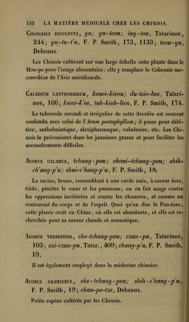 Colocasia esculenta, iju; yu-teou; iug-tou, Tatarinov, 244; yu-tu-tUj F. P. Smith, 173, 1133; teou-yu, Debeaux. Les Chinois cultivent sur une large échelle cette plante dans le Hou-pe pour l'usage alimentaire ; elle y remplace le Colocasia ma- crorrhiza de l'Asie méridionale. Caladium xanthorhizum , kouei-kieou; du-Uio-lun, Tatari- nov, 166; hwei-k'iu, tuh-kioh-lierijY. P. Smith, 174. Le tubercule arrondi et irrégulier de cette Aroïdée est souvent confondu avec celui de Y Arum penlaphyllum ; il passe pour délé- tère, anthelmintique, alexipharmaque, vulnéraire, etc. Les Chi- nois le préconisent dans les jaunisses graves et pour faciliter les accouchements difficiles. Acorus calamus , tchang -pou; choui- tchang -pou; shih- cliang-p'u; shui-chang-p'u, F. P. Smith, 18. La racine, brune, ressemblant à une corde usée, à saveur acre, tiède, pénètre le cœur et les poumons ; on en fait usage contre les oppressions invétérées et contre les chancres, et comme un restaurant du corps et de l'esprit. Quoi qu'en dise le Pen-tsao, cette plante croît en Chine, où elle est abondante, et elle est re- cherchée pour sa saveur chaude et aromatique. Acorus terrestris, che-tchang-pou; czan-pu, Tatarinov, 103; szi-czan-pujTatar., 409; chang-pu, F. P. Smith, 19. 1 11 est également employé dans la médecine chinoise. Acorus gramuveus , che - tchang -pou; shili - chang -pu, F. P. Smith, 19; chan-po-tze, Debeaux. Petite espèce cultivée par les Chinois.