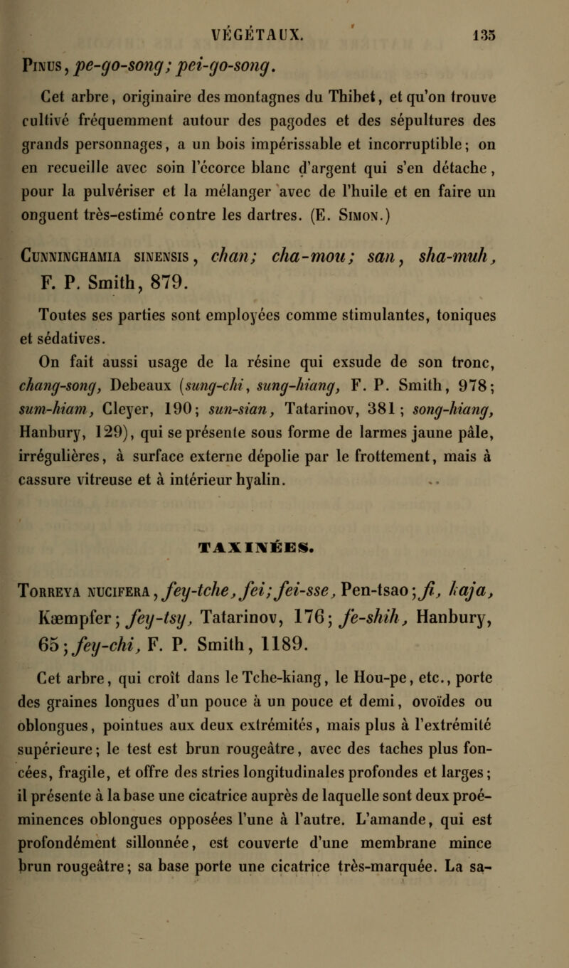 Pinus , pe-go-song; pei-go-song. Cet arbre, originaire des montagnes du Thibet, et qu'on trouve cultivé fréquemment autour des pagodes et des sépultures des grands personnages, a un bois impérissable et incorruptible ; on en recueille avec soin l'écorce blanc d'argent qui s'en détache, pour la pulvériser et la mélanger avec de l'huile et en faire un onguent très-estimé contre les dartres. (E. Simon.) Cunninghamia sinensis , eh an; cha-moii ; san, sha-muh, F. P. Smith, 879. Toutes ses parties sont employées comme stimulantes, toniques et sédatives. On fait aussi usage de la résine qui exsude de son tronc, chang-song, Debeaux (sung-chi, sung-hiang, F. P. Smith, 978; sum-hiam, Cleyer, 190; sun-sian, Tatarinov, 381; song-hiang, Hanbury, 129), qui se présente sous forme de larmes jaune pâle, irrégulières, à surface externe dépolie par le frottement, mais à cassure vitreuse et à intérieur hyalin. VAXIMÉBS. Torreya NUCiFERbyfey-tchejfeiïfei-sse, Pen-tsao;^, haja, Kœmpfer ; fey-tsy, Tatarinov, 176; fe-shih, Hanbury, m<yfey-chi, F. P. Smith, 1189. Cet arbre, qui croît dans leTche-kiang, le Hou-pe, etc., porte des graines longues d'un pouce à un pouce et demi, ovoïdes ou oblongues, pointues aux deux extrémités, mais plus à l'extrémité supérieure ; le test est brun rougeâtre, avec des taches plus fon- cées, fragile, et offre des stries longitudinales profondes et larges ; il présente à la base une cicatrice auprès de laquelle sont deux proé- minences oblongues opposées l'une à l'autre. L'amande, qui est profondément sillonnée, est couverte d'une membrane mince })run rougeâtre; sa base porte une cicatrice très-marquée. La sa-