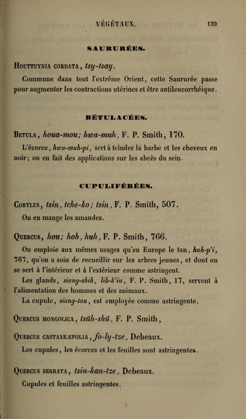 SAURURÉES. HOUTTUYNIA CORDATA, tsy-tSCiy. Commune dans tout l'extrême Orient, cette Saururée passe pour augmenter les contractions utérines et être antileucorrbéique, RÉTUIiACÉES. Betula, houa-mou; hwa-muh, F. P. Smith, 170. L'écorce, hwa-muh-pi, sert à teindre là barbe et les cheveux en noir; on en fait des applications sur les abcès du sein. tlPULIlKRÉES, Corylus, tsirij tche-ho; tsin, F. P. Smith, 507, On en mange les amandes. Quercus, hou; hoh,huh,¥. P. Smith, 766, On emploie aux mêmes usages qu'en Europe le tan, huh-p'i, 767, qu'on a soin de recueillir sur les arbres jeunes, et dont on se sert à l'intérieur et à l'extérieur comme astringent. Les glands, siang-shih, lih-k'iu, F. P. Smith, 17, servent à l'alimentation des hommes et des animaux. La cupule, siang-tauy est employée comme astringente, Quercus mongolica, tsùh-shû, F. P. Smith, Quercus castanetefolia,^-^-^, Debeaux. Les cupules, les écorces et les feuilles sont astringentes. Quercus serrata, tsin-kan-tze, Debeaux. Cupules et feuilles astringentes,