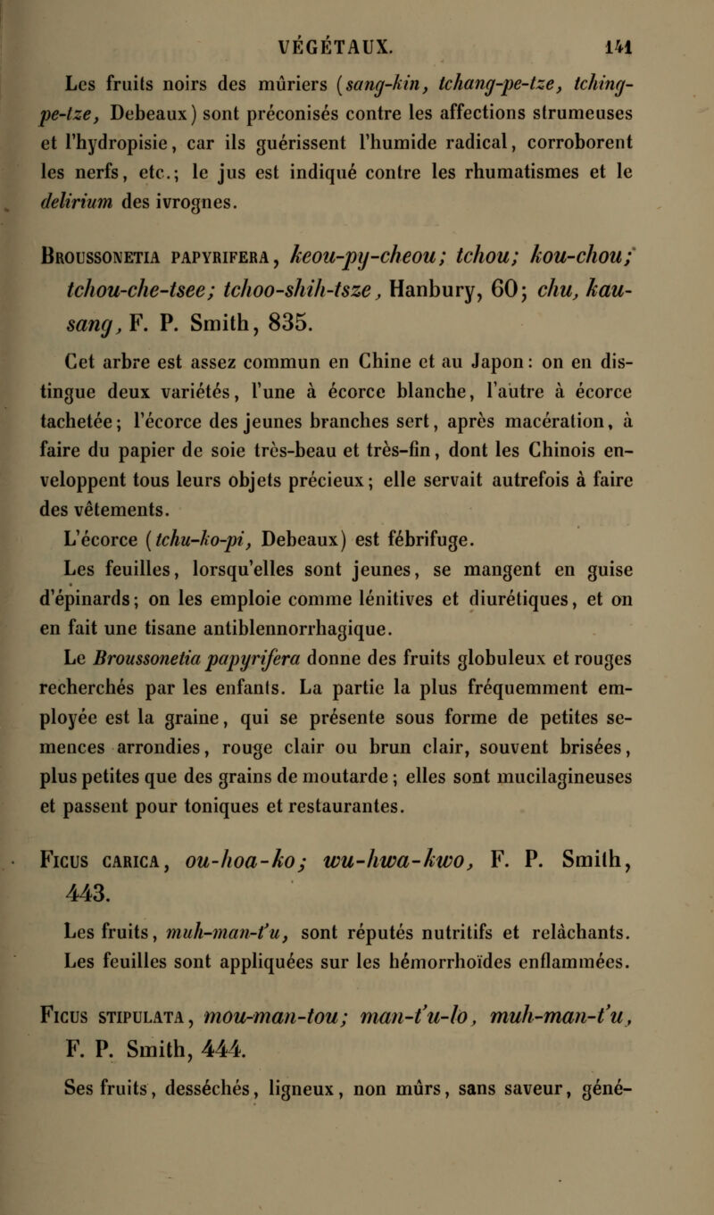 Les fruits noirs des mûriers (sang-kin, tchang-pe-tze, tching- pe-tze, Debeaux) sont préconisés contre les affections strumeuses et l'hydropisie, car ils guérissent l'humide radical, corroborent les nerfs, etc.; le jus est indiqué contre les rhumatismes et le delirium des ivrognes. Broussonetia papyrifera, keou-pij-cheou; tchou; kou-chou; tchou-che-tsee; tchoo-shih-tsze, Hanbury, 60; chu, hau- sang, F. P. Smith, 835. Cet arbre est assez commun en Chine et au Japon : on en dis- tingue deux variétés, Tune à écorce blanche, l'autre à écorce tachetée; l'écorce des jeunes branches sert, après macération, à faire du papier de soie très-beau et très-fin, dont les Chinois en- veloppent tous leurs objets précieux; elle servait autrefois à faire des vêtements. L'écorce (tchu-ko-pi, Debeaux) est fébrifuge. Les feuilles, lorsqu'elles sont jeunes, se mangent en guise d'épinards ; on les emploie comme lénitives et diurétiques, et on en fait une tisane antiblennorrhagique. Le Broussonetia papyrifera donne des fruits globuleux et rouges recherchés par les enfants. La partie la plus fréquemment em- ployée est la graine, qui se présente sous forme de petites se- mences arrondies, rouge clair ou brun clair, souvent brisées, plus petites que des grains de moutarde ; elles sont mucilagineuses et passent pour toniques et restaurantes. Ficus carica, ou-hoa-ko; wu-hwa-kwo, F. P. Smith, 443. Les fruits, muh-man-fu, sont réputés nutritifs et relâchants. Les feuilles sont appliquées sur les hémorrhoïdes enflammées. Ficus stipulata, mou-man-tou; man-t'u-to, muh-man-t'u, F. P. Smith, 444. Ses fruits, desséchés, ligneux, non mûrs, sans saveur, gêné-