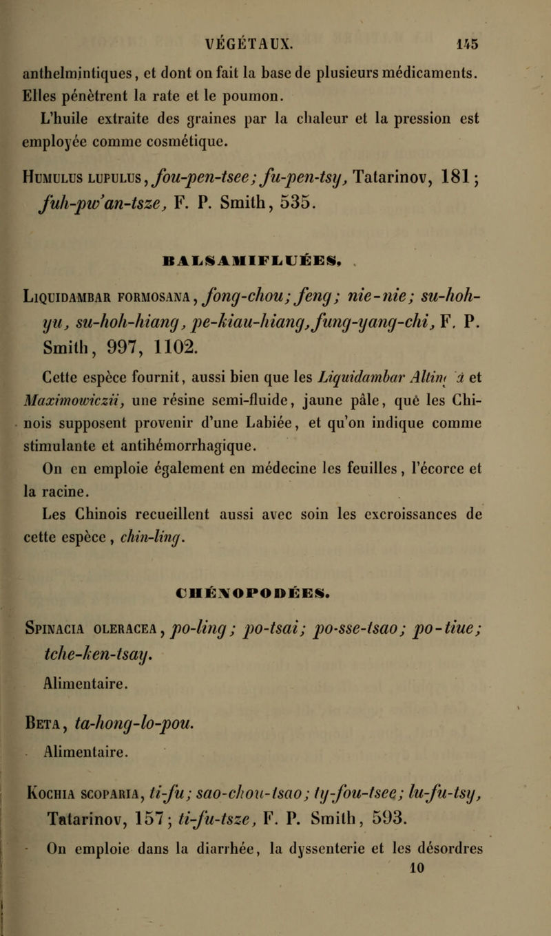 anthelmintiques, et dont on fait la base de plusieurs médicaments. Elles pénètrent la rate et le poumon. L'huile extraite des graines par la chaleur et la pression est employée comme cosmétique. Humulus lupulus , fou-pen-tsee; fu-pen-tsy, Tatarinov, 181 ; fuh-pw'an-tsze, F. P. Smith, 535. BALSAIUFIiUÉEiS, . Liquidambar formosana, fong-chou; feng; nie-nie; su-hoh- yu, su-hoh-htangjpe-kiau-hiangjfung-yang-chijF. P. Smith, 997, 1102. Cette espèce fournit, aussi bien que les Liquidambar Altim à et Maximowicziiy une résine semi-fluide, jaune pâle, que les Chi- nois supposent provenir d'une Labiée, et qu'on indique comme stimulante et antihémorrhagique. On en emploie également en médecine les feuilles, l'écorce et la racine. Les Chinois recueillent aussi avec soin les excroissances de cette espèce, chin-ling. C1IÉNOPODÉES. Spinacia oleracea , po-ling ; po-tsai; po-sse-tsao; po-tiue; tche-ken-tsay. Alimentaire. Beta, ta-hong-lo-pou. Alimentaire. Kochia scoparia, li-ju ; sao-choa-tsao; ty-fou-tsee; lu-fu-tsy, Tatarinov, 157; ti-fu-tsze, F. P. Smith, 593. On emploie dans la diarrhée, la dyssenterie et les désordres 10