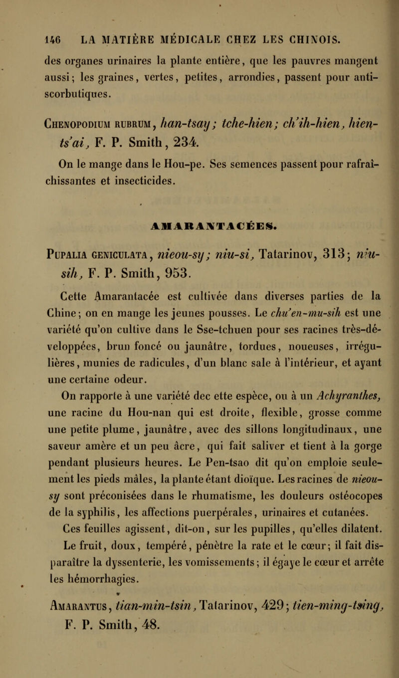 des organes urinaires la plante entière, que les pauvres mangent aussi ; les graines, vertes, petites, arrondies, passent pour anti- scorbutiques. Chenopodium rubrum, han-tsay ; tche-hien; ch'ih-hien, hien- tsai, F. P. Smith, 234. On le mange dans le Hou-pe. Ses semences passent pour rafraî- chissantes et insecticides. Pupalia geniculata, nieou-sy ; niu-si, Tatarinov, 313; niu- sih, F. P. Smith, 953. Cette Amarantacée est cultivée dans diverses parties de la Chine; on en mauge les jeunes pousses. Le chuen-mu-sih est une variété qu'on cultive dans le Sse-tchuen pour ses racines très-dé- veloppées, brun foncé ou jaunâtre, tordues, noueuses, irrégu- lières, munies de radicules, d'un blanc sale à l'intérieur, et ayant une certaine odeur. On rapporte à une variété dec ette espèce, ou à un Achyranthes, une racine du Hou-nan qui est droite, flexible, grosse comme une petite plume, jaunâtre, avec des sillons longitudinaux, une saveur amère et un peu acre, qui fait saliver et tient à la gorge pendant plusieurs heures. Le Pen-tsao dit qu'on emploie seule- ment les pieds mâles, la plante étant dioïque. Les racines de nieou- sy sont préconisées dans le rhumatisme, les douleurs ostéocopes de la syphilis, les affections puerpérales, urinaires et cutanées. Ces feuilles agissent, dit-on, sur les pupilles, qu'elles dilatent. Le fruit, doux, tempéré, pénètre la rate et le cœur ; il fait dis- paraître la dyssentcrie, les vomissements ; il égayé le cœur et arrête les hémorrhagies. Amarantus, tian-min-tsin , Talarinov, 429; tien-ming-tmng, F. P. Smith, 48.