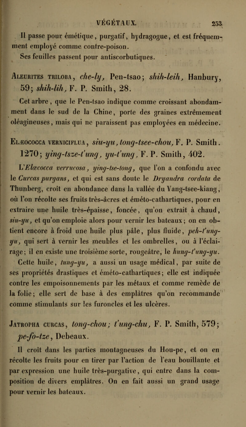 Il passe pour émétique, purgatif, hydragogue, et est fréquem- ment employé comme contre-poison. Ses feuilles passent pour antiscorbutiques. Aleurites triloba, che-ly, Pen-tsao; shih-leih, Hanbury, 59; shih-lih, F. P. Smith, 28. Cet arbre , que le Pen-tsao indique comme croissant abondam- ment dans le sud de la Chine, porte des graines extrêmement oléagineuses, mais qui ne paraissent pas employées en médecine. El^ococca verniciflua, siu-yu, (ong-tsee-chou^F. P. Smith. 1270; ytng-tsze-t'ung, yu-t'ung, F. P. Smith, 402. VElœcocca vermcosa, ying-tse-tong, que l'on a confondu avec le Curcas purgans, et qui est sans doute le Dryandra cordata de Thunberg, croît en abondance dans la vallée du Yang-tsee-kiang, où Ton récolte ses fruits très-acres et éméto-cathartiques, pour en extraire une huile très-épaisse, foncée, qu'on extrait à chaud, siu-yu, et qu'on emploie alors pour vernir les bateaux; on en ob- tient encore à froid une huile plus pâle, plus fluide, peh-l'ung- yuy qui sert à vernir les meubles et les ombrelles, ou à l'éclai- rage; il en existe une troisième sorte, rougeàtre, le hung-l'ang-yu. Cette huile, tung-yu, a aussi un usage médical, par suite de ses propriétés drastiques et éméto-cathartiques; elle est indiquée contre les empoisonnements par les métaux et comme remède de la folie ; elle sert de base à des emplâtres qu'on recommande comme stimulants sur les furoncles et les ulcères. Jatropha curcas, tong-chou; t'ung-chu, F. P. Smith, 579; pe-fo-tze, Debeaux. Il croît dans les parties montagneuses du Hou-pe, et on en récolte les fruits pour en tirer par l'action de l'eau bouillante et par expression une huile très-purgative, qui entre dans la com- position de divers emplâtres. On en fait aussi un grand usage pour vernir les bateaux.