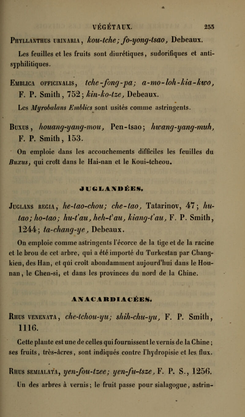 Phyllanthus urinaria , kou-tche; fo-yong-tsao, Debeaux. Les feuilles et les fruits sont diurétiques, sudoriflques et anti- syphilitiques. Emblica officinalis, tche-Jbng-pa; a-mo-loh-kia-kwo, F. P. Smith, 752; kin-ko-tze, Debeaux. Les Myrobalans Emblics sont usités comme astringents. Buxus, houang-yang-mou, Pen-tsao; hwang-yang-muh, F. P. Smith, 153. On emploie dans les accouchements difficiles les feuilles du Buxus, qui croit dans le Hai-nan et le Koui-tcheou. Juglans regia, he-iao-chou; che-tao, Tatarinov, 47; hu- tao; hoAao; hu-t'au,heh-tfau, kiang-t'au, F. P. Smith, 1244; ta-chang-ye, Debeaux* On emploie comme astringents Técorce de la tige et de la raciiie et le brou de cet arbre, qui a été importé du Turkestan par Chang- kien, des Han, et qui croît abondamment aujourd'hui dans le Hou- nan, le Chen-si, et dans les provinces du nord de la Chine* ANACARDIACÉES. Rhus venenata, che-tchou-yu; shih-chu-iju, F. P. Smith, 1116. Cette plante est une de celles qui fournissent le vernis de la Chine ; ses fruits, très-âcres, sont indiqués contre l'hydropisie et les flux. Rhus semialata, yen-fou-tzee; yen-fu-tsze, F. P. S., 1256. Un des arbres à vernis ; le fruit passe pour sialagogue, astrin-