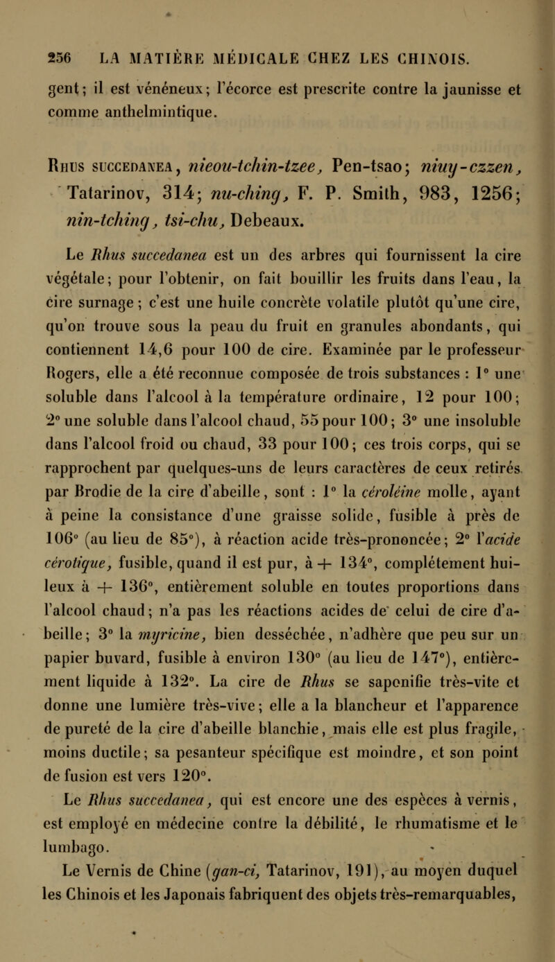 gent; il est vénéneux; l'écorce est prescrite contre la jaunisse et comme anthelmintique. Rhus succedanea, nieou-tchin-tzee, Pen-tsao; niuy-czzen, Tatarinov, 314; nu-ching, F. P. Smith, 983, 1256; nin-tching, tsi-chu, Debeaux. Le Rhus succedanea est un des arbres qui fournissent la cire végétale; pour l'obtenir, on fait bouillir les fruits dans l'eau, la cire surnage ; c'est une huile concrète volatile plutôt qu'une cire, qu'on trouve sous la peau du fruit en granules abondants, qui contiennent 14,6 pour 100 de cire. Examinée par le professeur Rogers, elle a été reconnue composée de trois substances : 1° une soluble dans l'alcool à la température ordinaire, 12 pour 100; 2° une soluble dans l'alcool chaud, 55 pour 100; 3° une insoluble dans l'alcool froid ou chaud, 33 pour 100; ces trois corps, qui se rapprochent par quelques-uns de leurs caractères de ceux retirés par Brodie de la cire d'abeille, sont : 1° la céroléine molle, ayant à peine la consistance d'une graisse solide, fusible à près de 106° (au lieu de 85°), à réaction acide très-prononcée; 2° X acide cèrotique, fusible, quand il est pur, à 4- 134°, complètement hui- leux à -f- 136°, entièrement soluble en toutes proportions dans l'alcool chaud ; n'a pas les réactions acides de* celui de cire d'a- beille; 3° la myricine, bien desséchée, n'adhère que peu sur un papier buvard, fusible à environ 130° (au lieu de 147°), entière- ment liquide à 132°. La cire de Rhus se saponifie très-vite et donne une lumière très-vive ; elle a la blancheur et l'apparence de pureté de la cire d'abeille blanchie, mais elle est plus fragile, moins ductile ; sa pesanteur spécifique est moindre, et son point de fusion est vers 120°. Le Rhus succedanea, qui est encore une des espèces à vernis, est employé en médecine contre la débilité, le rhumatisme et le lumbago. Le Vernis de Chine [gan-ci, Tatarinov, 191), au moyen duquel les Chinois et les Japonais fabriquent des objets très-remarquables,