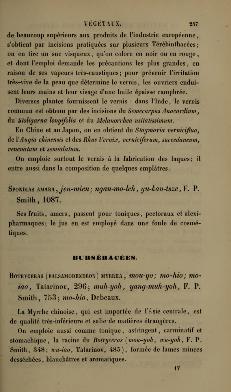 de beaucoup supérieurs aux produits de l'industrie européenne, s'obtient par incisions pratiquées sur plusieurs Térébinthacées ; on en tire un suc visqueux, qu'on colore en noir ou en rouge, et dont l'emploi demande les précautions les plus grandes, en raison de ses vapeurs très-caustiques; pour prévenir l'irritation très-vive de la peau que détermine le vernis, les ouvriers endui- sent leurs mains et leur visage d'une huile épaisse camphrée. Diverses plantes fournissent le vernis : dans l'Inde, le vernis commun est obtenu par des incisions du Semecarpus Anacardium > du Stoligarna longifolia et du Melanorrhea usitalissimum. En Chine et au Japon, on en obtient du Stagmaria verniciflua, de YAugia chinensis et des Rhus Vernix, verniciferum, succedaneum, venenatum et semtalatum. On emploie surtout le vernis à la fabrication des laques; il entre aussi dans la composition de quelques emplâtres. Spondias amarAjJen-mien; ngan-mo-leh, yu-kan-tsze, F'. P. Smith, 1087. Ses fruits, amers, passent pour toniques, pectoraux et alexi- pharmaques; le jus en est employé dans une foule de cosmé- tiques. iti itsiit \< ■:■:*. Botryceras (balsamodendron) myrrha , mou-yo; mo-hio; mo- iao, Tatarinov, 296; muh-yoh, yang-muh-yoh, F. P. Smith, 753; mo-hio, Debeaux. La Myrrhe chinoise, qui est importée de l'/isie centrale, est de qualité très-inférieure et salie de matières étrangères. On emploie aussi comme tonique, astringent, carminatif et stomachique, la racine du Botryceras (mou-yoh, wu-yoh, F. P. Smith, 348; wu-iao, Tatarinov, 485), formée de lames minces desséchées, blanchâtres et aromatiques. 17