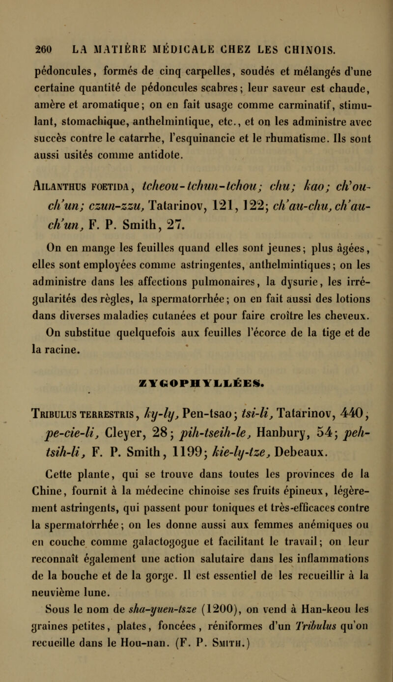 pédoncules, formés de cinq carpelles, soudés et mélangés d'une certaine quantité de pédoncules scabres; leur saveur est chaude, amère et aromatique ; on en fait usage comme carminatif, stimu- lant, stomachique, anthelmintique, etc., et on les administre avec succès contre le catarrhe, Tesquinancie et le rhumatisme. Ils sont aussi usités comme antidote. Ailanthus foetida, tcheou-tchun-tchou; chu; kao; cKou- cli un; czun-zzu, Tatarinov, 121, 122; ch'au-c/m,ch'au- ch'un, F. P. Smith, 27. On en mange les feuilles quand elles sont jeunes; plus âgées, elles sont employées comme astringentes, anthelmintiques ; on les administre dans les affections pulmonaires, la dysurie, les irré- gularités des règles, la spermatorrhée ; on en fait aussi des lotions dans diverses maladies cutanées et pour faire croître les cheveux. On substitue quelquefois aux feuilles Técorce de la tige et de la racine. KYUOPHVLLÉi:». Tribulus terrestris , ky-ly, Pen-tsao; tsi-li, Tatarinov, 440, pe-cie-li, Cleyer, 28; pih-tseih-le, Hanbury, 54; peh- tsih-li, F. P. Smith, 1199; kie-ly-tze, Debeaux. Cette plante, qui se trouve dans toutes les provinces de la Chine, fournit à la médecine chinoise ses fruits épineux, légère- ment astringents, qui passent pour toniques et très-efficaces contre la spermatorrhée ; on les donne aussi aux femmes anémiques ou en couche comme galactogogue et facilitant le travail; on leur reconnaît également une action salutaire dans les inflammations de la bouche et de la gorge. Il est essentiel de les recueillir à la neuvième lune. Sous le nom de sha-yuen-tsze (1200), on vend à Han-keou les graines petites, plates, foncées, réniformes d'un Tribulus qu'on recueille dans le Hou-nan. (F. P. Smith.)