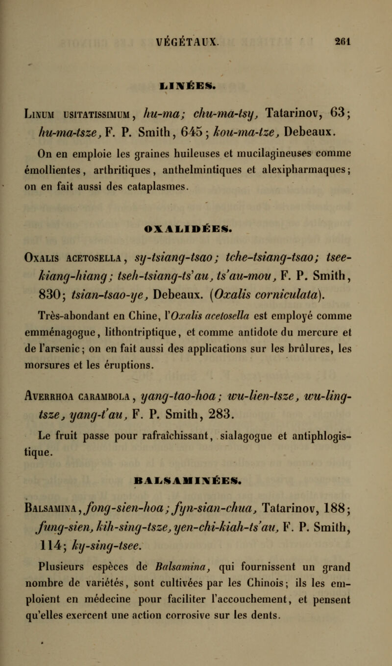 Linum usitatissimum , hu-ma; chu-ma-tsy', Tatarinov, 63; hu-ma-tsze,F. P. Sruith, 645; kou-ma-tze, Debeaux. On en emploie les graines huileuses et mucilagineuses comme émollientes , arthritiques , anthelmintiques et alexipharmaques ; on en fait aussi des cataplasmes. OVALIDÉEN, Oxalis acetosella, sy-tsiang-tsao ; tche-tsiang-tsao ; tsee- kiang-hiang; tseh-tsiang-ts}au, ts'au-mou, F. P. Smith, 830; tsian-tsao-ye, Debeaux. [Oxalis corniculata). Très-abondant en Chine, YOxalis acetosella est employé comme emménagogue, lithontriptique, et comme antidote du mercure et de l'arsenic; on en fait aussi des applications sur les brûlures, les morsures et les éruptions. Averrhoa carambola, yang-tao-hoa; wu-lien-Uze, wu-ling- tsze, yang-t'au, F. P. Smith, 283. Le fruit passe pour rafraîchissant, sialagogue et antiphlogis- tique. BALS AMINÉES. Balsamina, fong-sien-hoa; fyn-sian-chua, Tatarinov, 188; Jung-sien,kih-sing-tsze,yen-chi-kiah-tsau, F. P. Smith, 114; ky-sing-tsee. Plusieurs espèces de Balsamina, qui fournissent un grand nombre de variétés, sont cultivées par les Chinois ; ils les em- ploient en médecine pour faciliter l'accouchement, et pensent qu'elles exercent une action corrosive sur les dents.