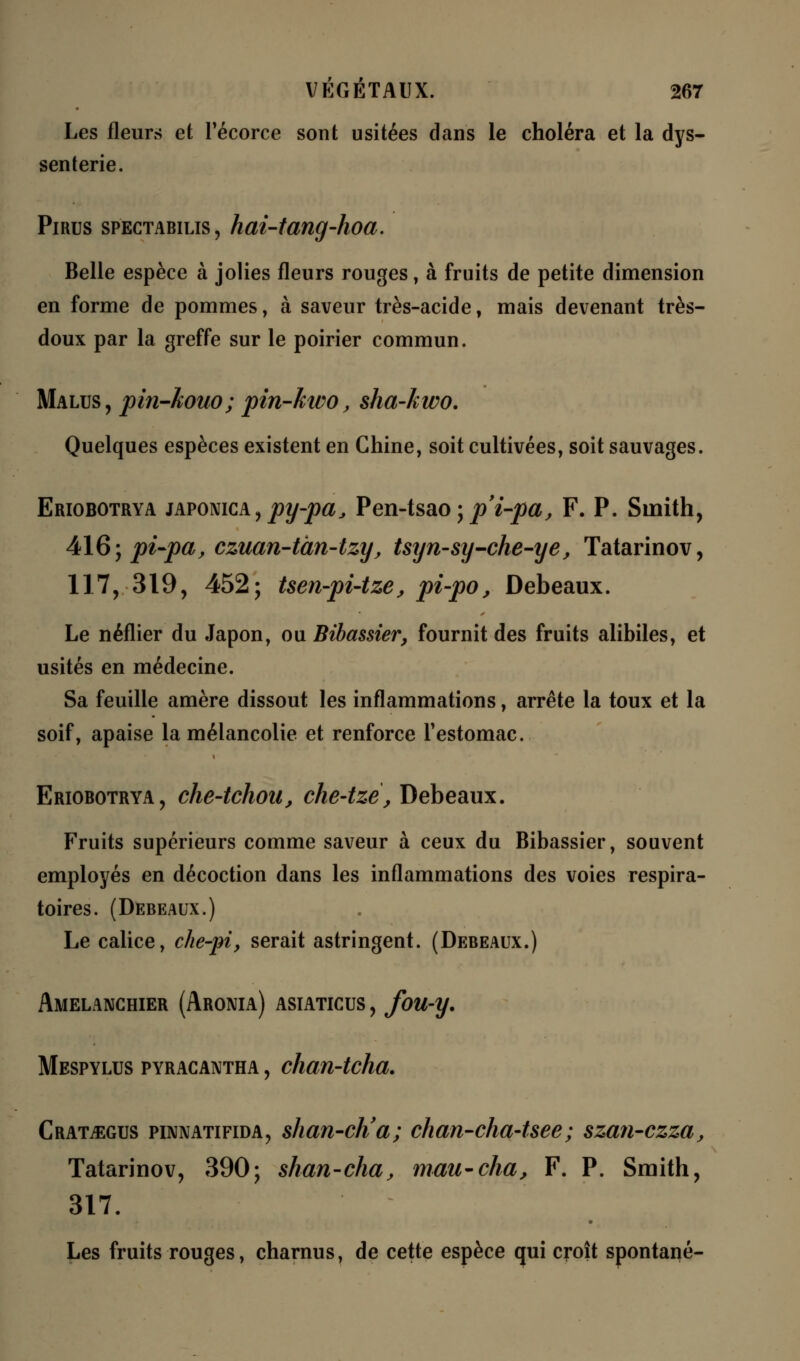 Les fleurs et Técorce sont usitées dans le choléra et la dys- senterie. Pirus spectabilis, hai-tang-hoa. Belle espèce à jolies fleurs rouges, à fruits de petite dimension en forme de pommes, à saveur très-acide, mais devenant très- doux par la greffe sur le poirier commun. Malus, pin-kouo; pin-kwo, sha-kwo. Quelques espèces existent en Chine, soit cultivées, soit sauvages. Eriobotrya japonica, jfly-jw^ Pen-tsao ; p'i-pa, F. P. Smith, 416; pi-pa, czuan-tàn-tzy, tsyn-sy-che-ye, Tatarinov, 117, 319, 452; tsen-pi-tze, pi-po, Debeaux. Le néflier du Japon, ou Bibassier, fournit des fruits alibiles, et usités en médecine. Sa feuille amère dissout les inflammations, arrête la toux et la soif, apaise la mélancolie et renforce l'estomac. Eriobotrya, che-tchou, che-tzè, Debeaux. Fruits supérieurs comme saveur à ceux du Bibassier, souvent employés en décoction dans les inflammations des voies respira- toires. (Debeaux.) Le calice, che-pi, serait astringent. (Debeaux.) Amelanchier (Aronia) asiaticus , fou-y. Mespylus pyracantha , chan-tcha. Crat£:gus pinnatifida, shan-ch'a; chan-cha-tsee; szan-czza, Tatarinov, 390; shan-cha, mau-cha, F. P. Smith, 317. Les fruits rouges, charnus, de cette espèce qui croît spontané-