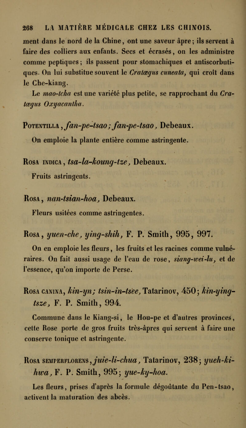 ment dans le nord de la Chine, ont une saveur âpre; ils servent à faire des colliers aux enfants. Secs et écrasés, on les administre comme peptiques ; ils passent pour stomachiques et antiscorbuti- ques. On lui substitue souvent le Cratœgus cuneata, qui croît dans le Che-kiang. Le mao-tcha est une variété plus petite, se rapprochant du Cra- tœgus Oxyacantha. Potentilla , fan-pe-tsao; fan^pe-tsao, Debeaux. On emploie la plante entière comme astringente. Rosa indica, tsa-la-koung-tze, Debeaux. Fruits astringents. Rosa, nan-tsian-hoa, Debeaux. Fleurs usitées comme astringentes. Rosa, yuen-che, ying-shih, F. P. Smith, 995, 997. On en emploie les fleurs, les fruits et les racines comme vulné- raires. On fait aussi usage de l'eau de rose, siang-wei-lu, et de l'essence, qu'on importe de Perse. Rosa canina, kin-yn; tsin-in-tsee, Tatarinov, 450; kin-ying- tsze, F. P. Smith, 994 Commune dans le Kiang-si, le Hou-pe et d'autres provinces, cette Rose porte de gros fruits très-âpres qui servent à faire une conserve tonique et astringente. Rosa SEMPERFL0RENS,yw/£-&-c/ma, Tatarinov, 238; yueh-ki- hwa, F. P. Smith, 995; yue-ky-hoa. Les fleurs, prises d'après la formule dégoûtante du Pen-tsao, activent la maturation des abcès.