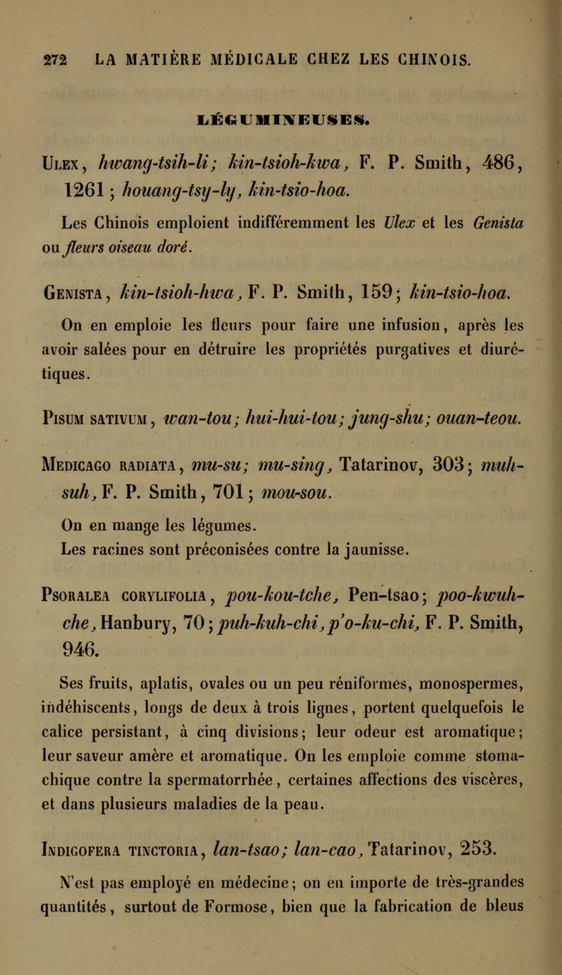 LÉGUMINEUSES. Ulex, hwang-t&ih-li; kin-tsioh-kwa, F. P. Smith, 486, 1261 ; houang-tsy-ly, kin~tsio-hoa. Les Chinois emploient indifféremment les Ulex et les Genista ou. fleurs oiseau doré, Genista, kin-tsioh-hwa, F'. P. Smith, 159; kin-tsio-hoa. On en emploie les fleurs pour faire une infusion, après les avoir salées pour en détruire les propriétés purgatives et diuré- tiques. Pisum sativum, wan-tou; hui-hui-tou; jung-shu; ouan-teou. Medicago radiata, mu-su; mu-sing, Tatarinov, 303; muli- suh,F. P. Smith, 701; mou-sou. On en mange les légumes. Les racines sont préconisées contre la jaunisse. Psoralea corylifolia, pou-kou-tche, Pen-tsao ; poo-kwuh- cA0,Hanbury, 70 ; puh-kuh-chi,p'o-ku-chi, F. P. Smith, 946. Ses fruits, aplatis, ovales ou un peu réniformes, monospermes, indéhiscents, longs de deux à trois lignes, portent quelquefois le calice persistant, à cinq divisions; leur odeur est aromatique; leur saveur amère et aromatique. On les emploie comme stoma- chique contre la spermatorrhée, certaines affections des viscères, et dans plusieurs maladies de la peau. Indigofera tinctoria, lan-tsao; lan-cao, Tatarinov, 253. N'est pas employé en médecine ; on en importe de très-grandes quantités, surtout de Formose, bien que la fabrication de bleus