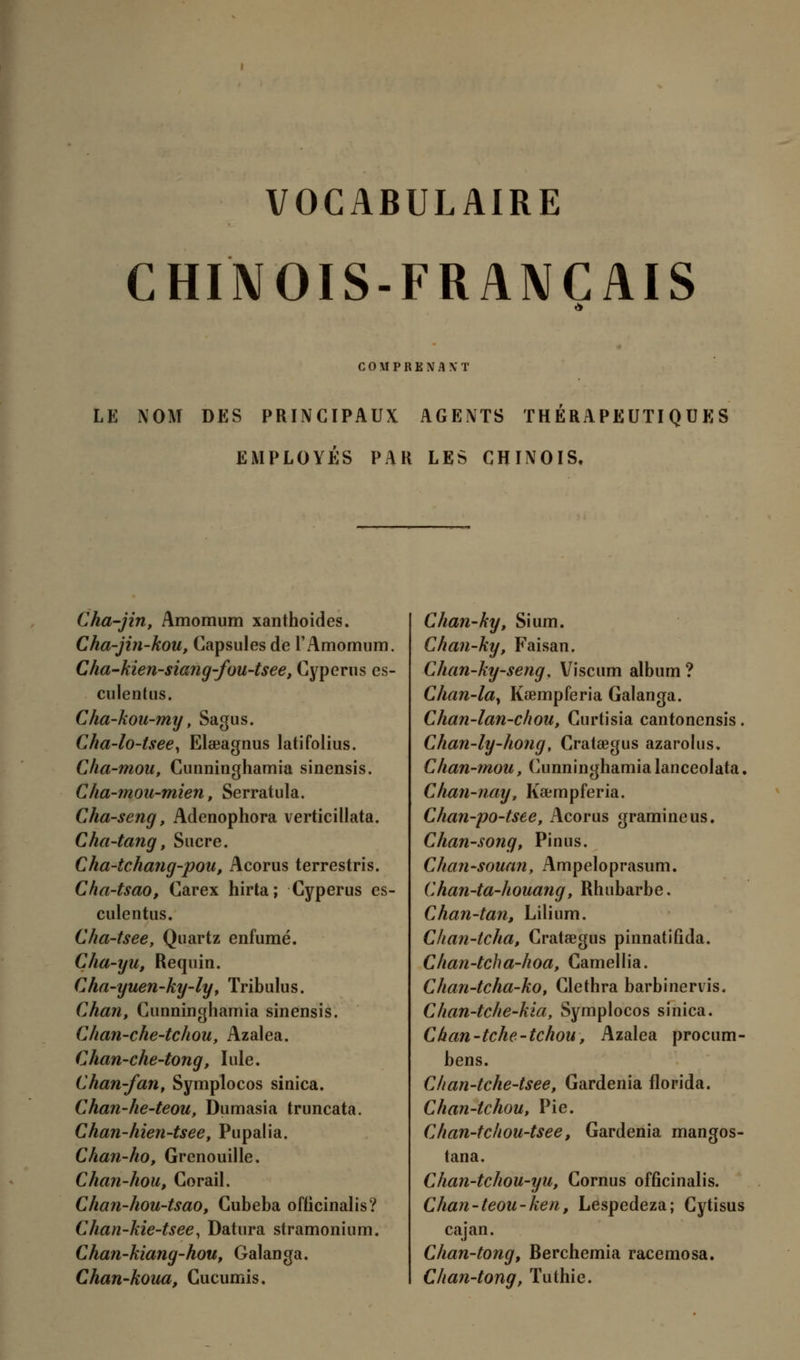 CHINOIS-FRANÇAIS COMPRENANT LE NOM DES PRINCIPAUX AGENTS THERAPEUTIQUES EMPLOYÉS PAR LES CHINOIS. Cha-jin, Amomum xanthoides. Cha-jin-kou, Capsules de l'Amomum. Càa-kien-siang-fou-tsee, Cyperus es- culentus. Cha-kou-my, Sagus. Cha-lo-tsee, Elaeagnus latifolius. Cha-mou, Cunninghamia sinensis. Cha-mou-mien, Serratula. Cha-seng, Adenophora verticillata. Cha-tang, Sucre. Cha-tcha?ig-pou, Acorus terrestris. Cha-tsao, Carex hirta; Cyperus es- culentus. Cha-tsee, Quartz enfumé. Cha-yu, Requin. Cha-yuen-ky-ly, Tribulus. Chan, Cunninghamia sinensis. Chan-che-tchou, Azalea. Chan-che-tong, Iule. Chan-fan, Symplocos sinica. Chan-he-teou, Dumasia truncata. Chan-hien-tsee, Pupalia. Chan-ho, Grenouille. Chan-hou, Corail. Chan-hou-tsao, Cubeba oflicinalis? Chan-kie-tsee, Datura stramonium. Chan-kiang-hou, Galanga. Chan-koua, Cucumis. Chan-ky, Sium. Chan-ky, Faisan. Chan-ky-seng, Viscum album ? Chan-la, Kœmpferia Galanga. Chan-lan-chou, Curtisia cantoncnsis. Chan-ly-hong, Crataegus azarolus. Càan-mou, Cunninghamia lanceolata. Chan-nay■, Kœmpferia. Chan-po-tsee, Acorus gramineus. Chan-song, Pinus. Chan-souan, Ampeloprasum. Chan-ta-houang, Rhubarbe, Chan-tan, Lilium. Chan-tcha, Crataegus pinnatifida. Clian-tcha-hoa, Camellia. Chan-tcha-ko, Clethra barbinervis. Chan-tche-kia, Symplocos sinica. Chan-tche-tchou, Azalea procum- bens. Clian-tche-tsee, Gardénia florida. Chan-tchou, Pie. Cfian-tchou-tsee, Gardénia mangos- tana. Chan-tchou-yu, Cornus offîcinalis. Chan-teou-ken, Lespedeza; Cytisus cajan. Chan-tong, Berchemia racemosa. Chan-tong, Tuthie.