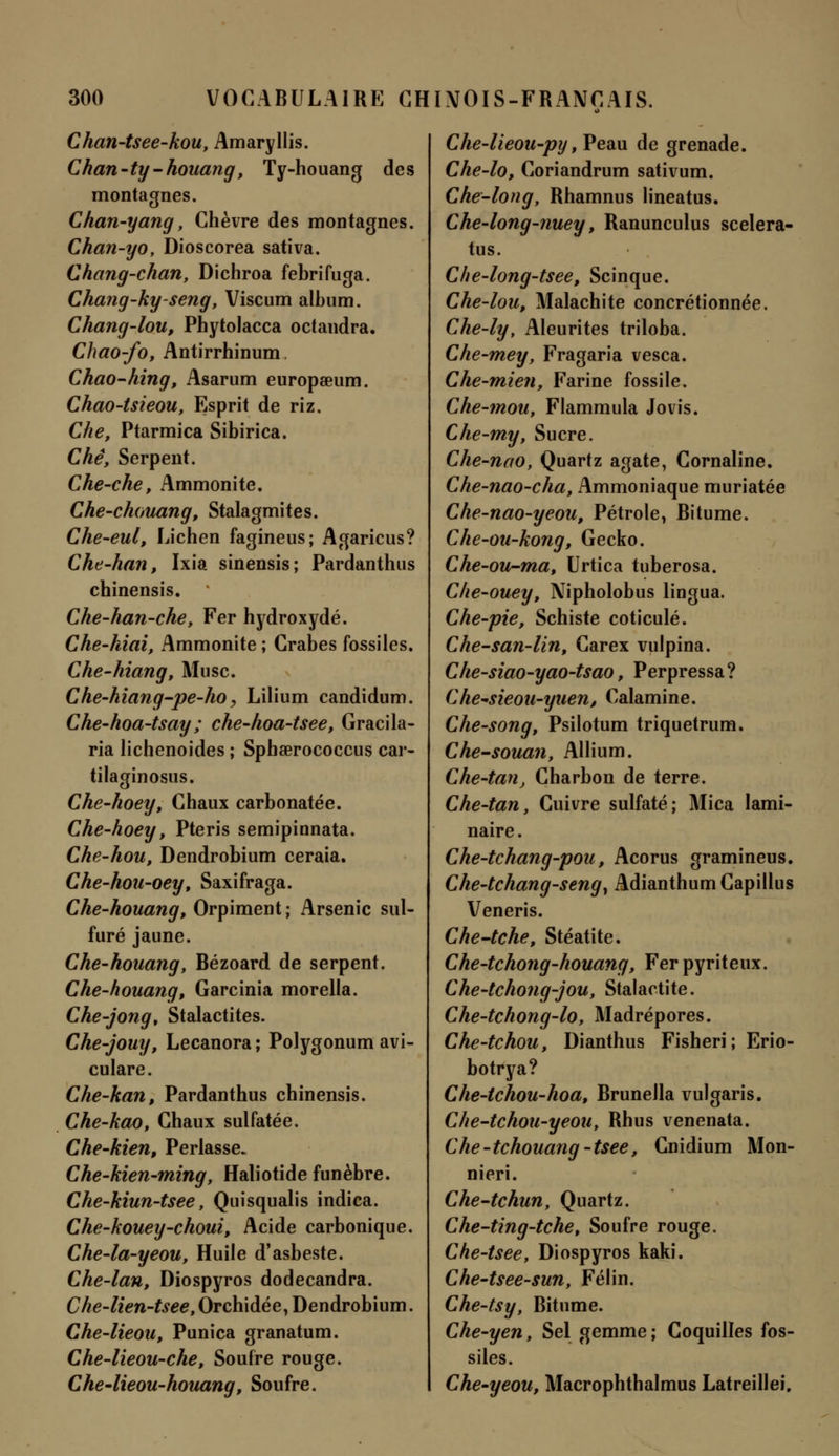 Chan-tsee-kou, Amaryllis. Chan-ty-houang, Ty-houang des montagnes. Chan-yang, Chèvre des montagnes. Chan-yo, Dioscorea sativa. Chang-chan, Dichroa febrifuga. Chang-ky-seng, Viscum album. Chang-lou, Phytolacca octandra. Chao-fo, Antirrhinum. Chao-hing, Asarum europœum. Chao-tsieou, Esprit de riz. Che, Ptarmica Sibirica. Che, Serpent. Che-che, Ammonite. Che-chouang, Stalagmites. Che-eul, Lichen fagineus; Agaricus? Che-han, Ixia sinensis; Pardanthus chinensis. Che-han-che, Fer hydroxydé. Che~hiai, Ammonite ; Crabes fossiles. Che-hiang, Musc. Che-hiang-pe-ho, Lilium candidum. Che-hoa-tsay ; che-hoa-tsee, Gracila- ria lichenoides ; Sphœrococcus car- tilaginosus. Che-hoey, Chaux carbonatée. Che-hoey, Pteris semipinnata. Che-hou, Dendrobium ceraia. Che-hou-oey, Saxifraga. Che-houang, Orpiment ; Arsenic sul- furé jaune. Che-houang, Bézoard de serpent. Che-houang, Garcinia morella. Che-jong, Stalactites. Che-jouy, Lecanora ; Polygonum avi- culare. Che-han, Pardanthus chinensis. Che-kao, Chaux sulfatée. Che-kien, Perlasse. Che-kien-ming', Haliotide funèbre. Che-kiun-tsee, Quisqualis indica. Che-kouey-choui, Acide carbonique. Che-la-yeout Huile d'asbeste. Che-lan, Diospyros dodecandra. Che-lien-tsee, Orchidée, Dendrobium. Che-lieou, Punica granatum. Che-lieou-che, Soufre rouge. Che-lieou-houang, Soufre. Che-lieou-py, Peau de grenade. Che-lo, Coriandrum sativum. Che-long, Rhamnus lineatus. Che-long-nuey, Ranunculus scelera- tus. Che-long-tsee, Scinque. Che-lou, Malachite concrétionnée. Che-ly, Aleurites triloba. Che-mey, Fragaria vesca. Che-mien, Farine fossile. Che-mouy Flammula Jovis. Che-my, Sucre. Che-nao, Quartz agate, Cornaline. Che-nao-cha, Ammoniaque muriatée Che-nao-yeou, Pétrole, Bitume. Che-ou-kong, Gecko. Che-ou-ma, Urtica tuberosa. Che-ouey, Nipholobus lingua. Che-pie, Schiste coticulé. Che-san-lin, Carex vulpina. Che-siao-yao-tsao, Perpressa? Che~sieou-yuen, Calamine. Che-song, Psilotum triquetrum. Che-souan, Allium. Che-tan, Charbon de terre. Che-tan, Cuivre sulfaté; Mica lami- naire . Che-tchang-pou, Acorus gramineus. Che-tchang-seng, Adianthum Capillus Veneris. Che-tche, Stéatite. Che-tchofig-houang, Fer pyriteux. Che-tchong-jou, Stalactite. Che-tchong-lo, Madrépores. Che-tchou, Dianthus Fisheri; Erio- botrya? Che-tchou-hoa, Brunella vulgaris. Che-tchou-yeou, Rhus venenata. Che- te houang -tsee, Cnidium Mon- nieri. Che-tchun, Quartz. Che-ting-tchef Soufre rouge. Che-tsee, Diospyros kaki. Che-tsee-sun, Félin. Che-tsy, Bitume. Che-yen, Sel gemme; Coquilles fos- siles. Che-yeou, Macrophthalmus Latreillei.