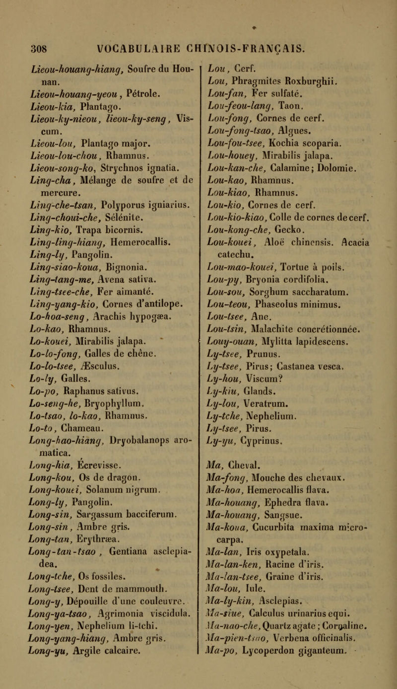 Lieou-houang-hiang, Soufre du Hou- nan. Lieou-houang-yeou, Pétrole. Lieou-kia, Plantago. Lieou-ky-nieou, lieou-ky-seng, Vis- cum. Lieou-lou, Plantago major. Lieou-lou-chou, Rhamnus. Lieou-song-ko, Strychnos ignatia. Ling-cha, Mélange de soufre et de mercure. Ling-che-tsan, Polyporus igniarius. Ling-choui-che, Sélénite. Ling-kio, Trapa bicornis. Ling-ling-hiang, Hemerocallis. Ling-ly, Pangolin. Ling-siao-koua, Bignonia. Ling-tang-me, Avena sativa. Ling-tsee-che, Fer aimanté. Ling-yang-kio, Cornes d'antilope. Lo-hoa-seng, Arachis hypogaea. Lo-kao, Rhamnus. Lo-kouei, Mirabilis jalapa. Lo-lo-fong, Galles de chêne. Lo-lo-tsee, ./Esculus. Lo-ly, Galles. Lo-po, Raphanus sativus. Lo-seng-he, Bryophyllum. Lo-tsao, lo-kao, Rhamnus. Lo-to, Chameau. Long-hao-hiang, Dryobalanops aro- matica. Long-hia, Ecrevisse. Long-kou, Os de dragon. Long-kouei, Solanum nigrum. Long-ly, Pangolin. Long-sin, Sargassum bacciferum. Long-sin, Ambre gris. Long-tan, Erythrœa. Long-tan-tsao , Gentiana asclepia- dea. Long-tche, Os fossiles. Long-tsee, Dent de mammouth. Long-y, Dépouille dune couleuvre. Long-ya-tsao, Agrimonia viscidula. Long-yen, Nephelium li-ichi. Long-yang-hiâng, Ambre gris. Long-yu, Argile calcaire. Lou, Cerf. Lou, Phragmites Roxburghii. Lou-fan, Fer sulfaté. Lou-feou-lang, Taon. Lou-fong, Cornes de cerf. Lou-fong-tsao, Algues. Lou-fou-tsee, Kochia scoparia. Lou-houey, Mirabilis jalapa. Lou-kan-che, Calamine; Dolomie. Lou-kao, Rhamnus. Lou-kiao, Rhamnus. Lou-kio, Cornes de cerf. Lou-kio-kiao, Colle de cornes de cerf. Lou-kong-che, Gecko. Lou-kouei, Aloë chincnsis. Acacia catechu. Lou-mao-kouei, Tortue à poils. Lou-py, Bryonia cordifolia. Lou-sou, Sorghum saccharatum. Lou-teou, Phaseolus minimus. Lou-tsee, Ane. Lou-isin, Malachite conditionnée. Louy-ouan, Mylitta lapidescens. Ly-tsee, Prunus. Ly-tsee, Pirus; Castanea vesca, Ly-hou, Viscum? Ly-kiu, Glands. Ly-lou, Veratrum. Ly-tche, Nephelium. Ly-tsee, Pirus. Ly-yu, Cyprinus. Ma, Cheval. Ma-fong, Mouche des chevaux. Ma-hoa, Hemerocallis flava. Ma-houang, Ephedra flava. Ma-houang, Sangsue. Ma-koua, Cucurbita maxima micro- carpa. Ma-lan, Iris oxypetala. Ma-lan-ken, Racine d'iris. Ma-lan-tsee, Graine d'iris. Ma-lou, Iule. Ma-ly-kin, Asclepias. Ma-siue, Calculus urinariusequi. Ma-nao-che, Quartz agate ; Cornaline. Ma-pien-tsao, Verbena offîcinalis. Ma-po, Lycoperdon giganteum.