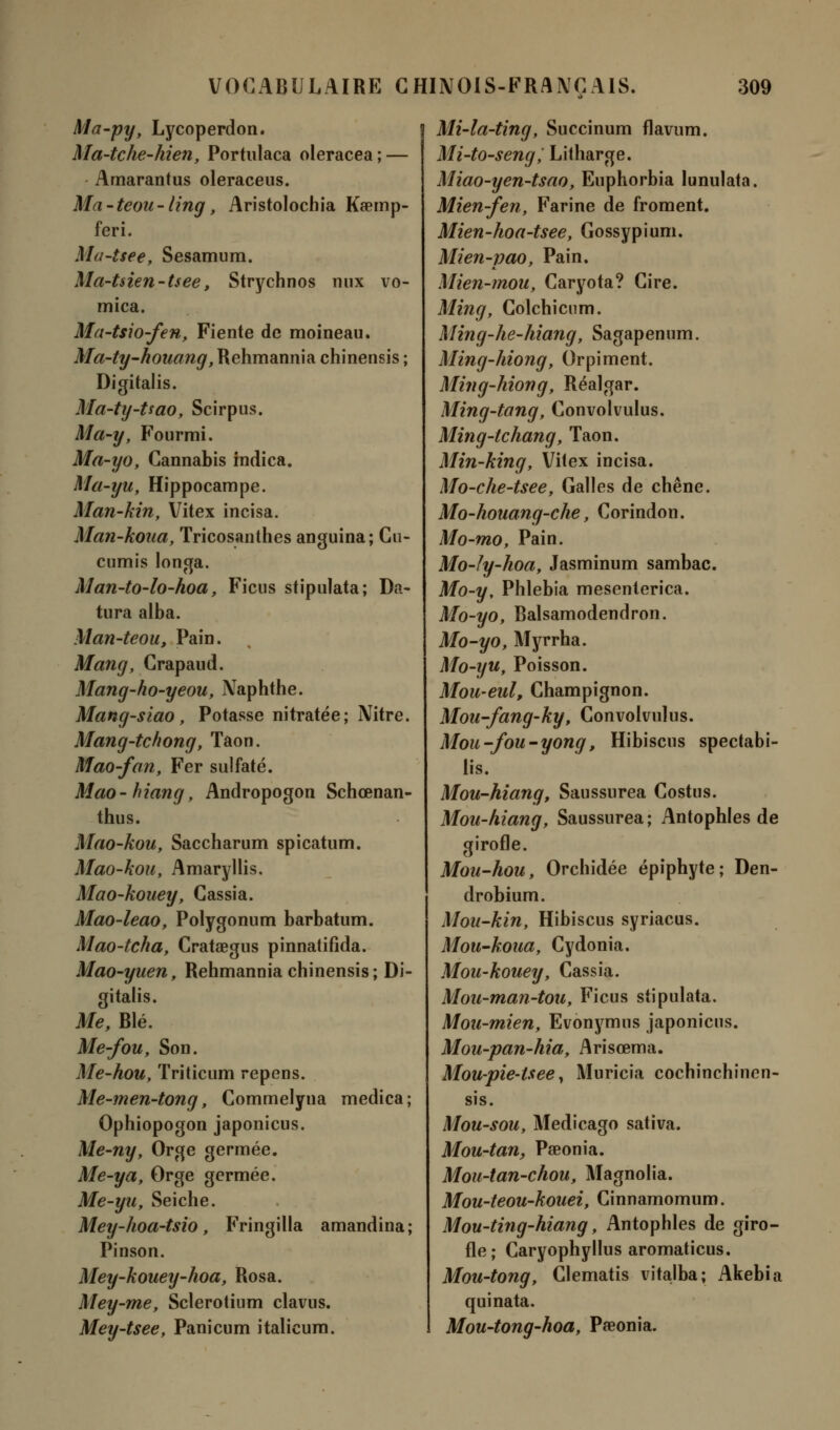 Ma-py, Lycoperdon. Ma-tche-hien, Portulaca oleracea ; — Amarantus oleraceus. Ma-teou-ling, Aristolochia Ka?mp- feri. Mu-tsee, Sesamum. Ma-tsien-tsee, Strychnos mix vo- mica. Ma-tsio-fen, Fiente de moineau. Ma-ty-houang, Rehmannia chinensis ; Digitalis. Ma-ty-Uao, Scirpus. Ma-y, Fourmi. Ma-yo, Cannabis indica. Ma-yu, Hippocampe. Man-kin, Vitex incisa. Man-koua, Tricosanthes anguina; Cu- cumis longa. Man-to-lo-hoa, Ficus stipulata; Da- tura alba. Man-teou, Pain. Mang, Crapaud. Mang-ho-yeou, Naphthe. Mang-siao, Potasse nitratée; Nitre. Mang-tchong, Taon. Mao-fan, Fer sulfaté. Mao- hiang, Andropogon Schœnan- thus. Mao-kou, Saccharum spicatum. Mao-kou, Amaryllis. Mao-kouey, Cassia. Mao-leao, Polygonum barbatum. Mao-tcha, Cratœgus pinnatifida. Mao-yuen, Rehmannia chinensis; Di- gitalis. Me, Blé. Me-fou, Son. Me-hou, Triticum repens. Me-men-tong, Commelyna medica ; Ophiopogon japonicus. Me-ny, Orge germée. Me-ya, Orge germée. Me-yu, Seiche. Mey-hoa-tsio, Fringilla amandina; Pinson. Mey-kouey-hoa, Rosa. Mey-me, Sclerotium clavus. Mey-tsee, Panicum italieum. Mi-la-ting, Succinum flavum. Mi-to-seng, Litharge. Miao-yen-tsao, Euphorbia lunulata. Mien-fen, Farine de froment. Mien-hoa-tsee, Gossypium. Mien-pao, Pain. Mien-mou, Caryota? Cire. Ming, Colchicum. Ming-he-hiang, Sagapenum. Ming-hiong, Orpiment. Min g-Mon g, Réalgar. Ming-tang, Convolvulus. Ming-tchang, Taon. Min-king, Vitex incisa. Mo-che-tsee, Galles de chêne. Mo-houang-che, Corindon. Mo-mo, Pain. Mo-Iy-hoa, Jasminum sambac. Mo-y, Phlebia mesenterica. Mo-yo, Balsamodendron. Mo-yo, Myrrha. Mo-yu, Poisson. Mou-eul, Champignon. Mou-fang-ky, Convolvulus. Mou-fou-yong, Hibiscus spectabi- lis. Mou-hiang, Saussurea Costus. Mou-hiang, Saussurea ; Antophles de girofle. Mou-hou, Orchidée épiphyte; Den- drobium. Mou-kin, Hibiscus syriacus. Mou-koua, Cydonia. Mou-kouey, Cassia. Mon-man-tou, Ficus stipulata. Mou-mien, Evonymns japonicus. Mou-pan-hia, Arisœma. Mou-pie-tsee, Muricia cochinchinen- sis. Mou-sou, Medicago sativa. Mou-tan, Pœonia. Mou-tan-chou, Magnolia. Mou-teou-kouei, Cinnamomum. Mou-ting-hiang, Antophles de giro- fle; Caryophyllus aromaticus. Mou-tong, Clematis vitalba; Akebia quinata. Mou-tong-hoa, Pœonia.