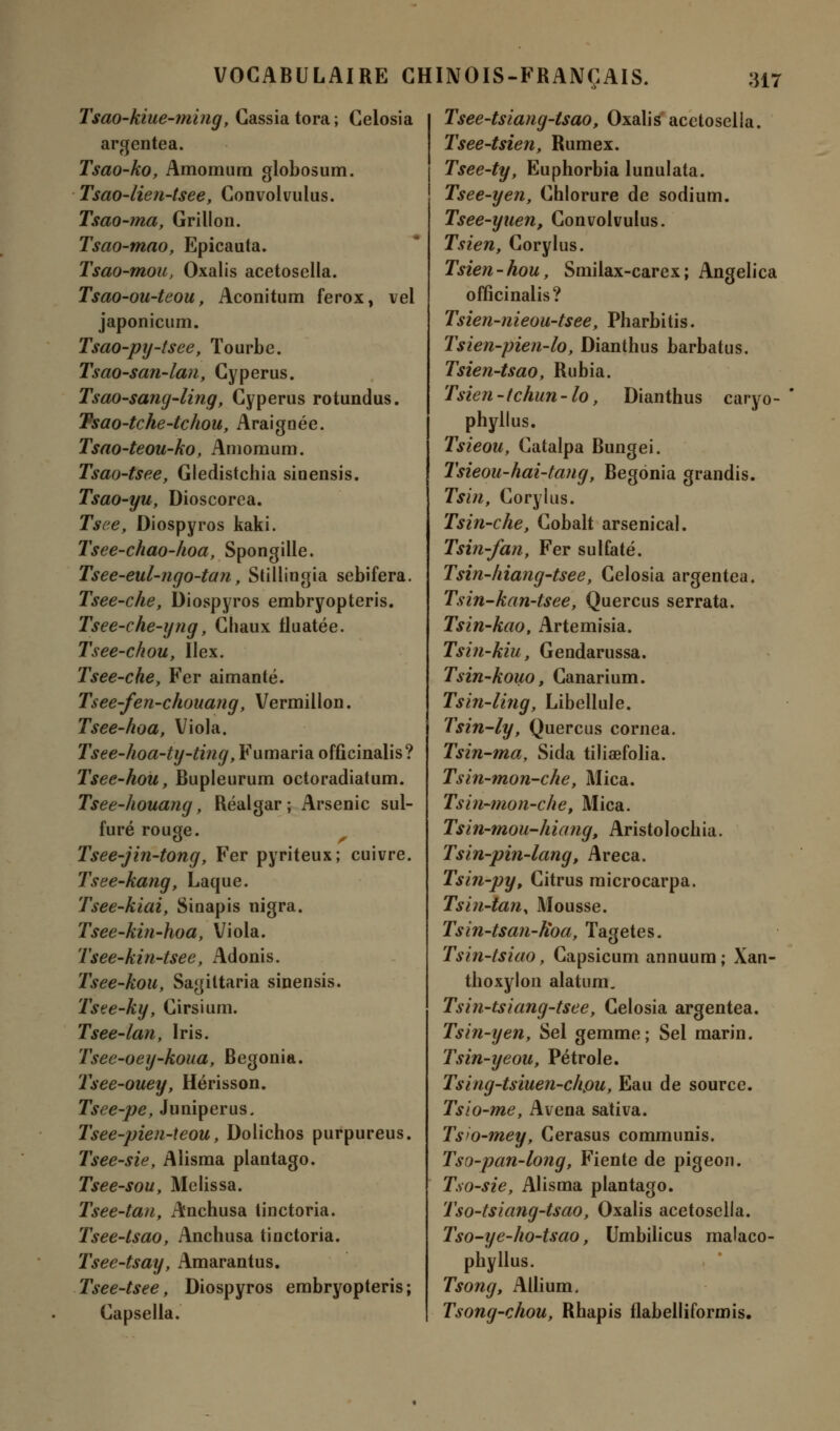 Tsao-kiue-ming, Cassiatora; Celosia argentea. Tsao-ko, Amomura globosum. Tsao-lien-tsee, Convolvulus. Tsao-ma, Grillon. Tsao-mao, Epicauta. Tsao-mou, Oxalis acetosella. Tsao-ou-teou, Aconitum ferox, vel japonicum. Tsao-ptj-tsee, Tourbe. Tsao-san-lan, Cyperus. Tsao-sang-ling, Cyperus rotundus. Tsao-tche-tchou, Araignée. Tsao-teou-ko, Amomum. Tsao-tsee, Gledistchia siuensis. Tsao-yu, Dioscorea. Tsce, Diospyros kaki. Tsee-chao-lwa, Spongille. Tsee-eul-ngo-tan, Stillingia sebifera. Tsee-che, Diospyros embryopteris. Tsee-che-yng, Chaux fluatée. Tsee-chou, Ilex. Tsee-che, Fer aimanté. Tsee-fen-chouang, Vermillon. Tsee-hoa, Viola. Tsee-hoa-ty-ting, Fumaria officinalis? Tsee-hou, Bupleurum octoradiatum. Tsee-houang, Réalgar ; Arsenic sul- furé rouge. Tsee-jin-tong, Fer pyriteux; cuivre. Tsee-kang, Laque. Tsee-kiai, Sinapis nigra. Tsee-kin-hoa, Viola. Tsee-kin-tsee, Adonis. Tsee-kou, Sagittaria sinensis. Tsee-ky, Cirsium. Tsee-lan, Iris. Tsee-oey-koua, Bégonia. Tsee-ouey, Hérisson. Tsee-pe, Juniperus. Tsee-pien-teou, Dolichos purpureus. Tsee-sie, Alisma plantago. Tsee-sou, Melissa. Tsee-tan, Anchusa iinctoria. Tsee-tsao, Anchusa tinctoria. Tsee-tsay, Amarantus. Tsee-tsee, Diospyros embryopteris; Capsella. Tsee-tsiatig-tsao, Oxalis acetosella. Tsee-tsien, Rumex. Tsee-ty, Euphorbia lunulata. Tsee-yen, Chlorure de sodium. Tsee-yuen, Convolvulus. Tsieny Corylus. Tsien-hou, Smilax-carex; Angelica officinalis? Tsien-nieou-tsee, Pharbitis. Tsien-pien-lo, Dianthus barbatus. Tsien-tsao, Rubia. Tsien -tchun - lo, Dianthus caryo- phyllus. Tsieou, Catalpa Bungei. Tsieou-hai-tang, Bégonia grandis. Tsin, Corylus. Tsin-che, Cobalt arsenical. Tsin-fan, Fer sulfaté. Tsin-liiang-tsee, Celosia argentea. Tsin-kan-tsee, Quercus serrata. Tsin-kao, Artemisia. Tsin-kiu, Gendarussa. Tsin-kouo, Canarium. Tsin-ling, Libellule. Tsin-ly, Quercus cornea. Tsin-ma, Sida tiliœfolia. Tsin-mon-che, Mica. Tsin-mon-che, Mica. Tsin-mou-hiang, Aristolochia. Tsin-pin-lang, Areca. Tsin-py, Citrus microcarpa. Tsi?i-tan% Mousse. Tsin-tsan-Hoa, Tagetes. Tsin-tsiao, Capsicum annuum ; Xan- thoxylon alatum. Tsin-tsiang-tsee, Celosia argentea. Tsin-yen, Sel gemme; Sel marin. Tsin-yeou, Pétrole. Tsing-tsiuen-chpu, Eau de source. Tsio-me, Avena sativa. Ts'O-mey, Cerasus communis. Tso-pan-long, Fiente de pigeon. Tso-sie, Alisma plantago. Tso-tsiang-tsao, Oxalis acetosella. Tso-ye-ho-tsao, Umbilicus malaco- phyllus. Tsong, Ailium, Tsong-chou, Rhapis flabelliformis.