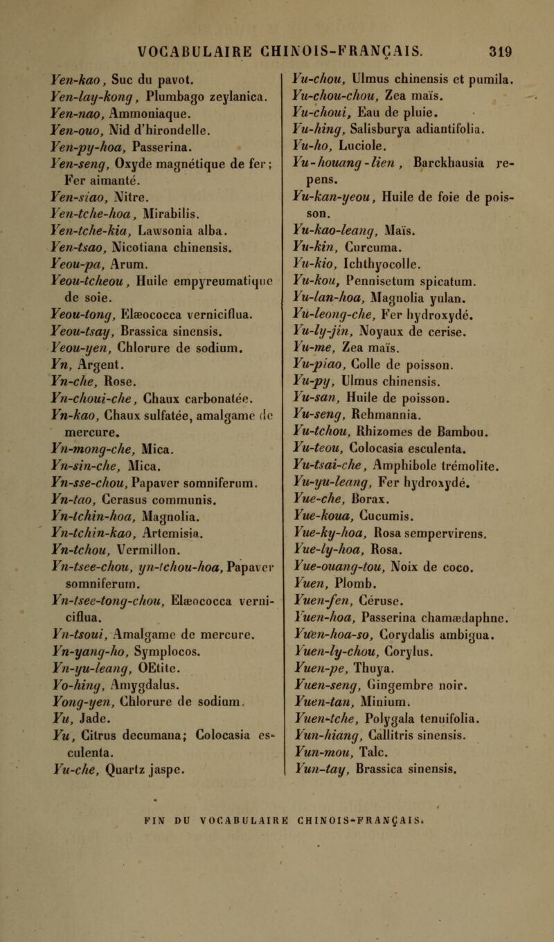 Yen-kao, Suc du pavot. Yen-lay-kong, Plumbago zeylanica. Yen-nao, Ammoniaque. Yen-ouo, Nid d'hirondelle. Yen-py-hoa, Passerina. Yen-seng, Oxyde magnétique de fer ; Fer aimanté. Yen-siao, Nitre. Yen-tche-hoa, Mirabilis. Yen-tche-kia, Lawsonia alba. Yen-tsao, Nicotiana chinensis. Yeou-pa, Arum. Yeou-tcheou, Huile empyreumatiquc de soie. Yeou-tong, Elaeococca verniciflua. Yeou-tsay, Brassica sinensis. Yeou-yen, Chlorure de sodium. Yn, Argent. Yn-che, Rose. Yn-choui-che, Chaux carbonatée. Yn-kao, Chaux sulfatée, amalgame de mercure. Yn-mong-che, Mica. Yn-sin-che, Mica. Yn-sse-chou, Papaver somniferum. Yn-tao, Cerasus communis. Yn-tchin-hoa, Magnolia. Yn-tchin-kao, Artemisia. Yn-tchou, Vermillon. Yn-tsee-chou, yn-tchou-hoa, Papaver somniferum. Yn-tsee-tong-choa, Elaeococca verni- ciflua. Yn-tsoui, Amalgame de mercure. Yn-yang-ho, Symplocos. Yn-yu-leang, OEtite. Yo-hing, Amygdalus. Yong-yen, Chlorure de sodium. Yu, Jade. Yu, Citrus decumana; Colocasia es* culenta. Yu-che, Quartz jaspe. Yu-chou, Ulmus chinensis et pumila. Yu-chou-chou, Zea maïs. Yu-choui, Eau de pluie. Yu-hing, Salisburya adiantifolia. Yu-ho, Luciole. Yu-houang-lien , Barckhausia re- pens. Yu-kan-yeou, Huile de foie de pois- son. Yu-kao-leang, Mais. Yu-kin, Curcuma. Yu-kio, Ichthyocolle. Yu-kou, Pennisetum spicatum. Yu-lan-hoa, Magnolia yulan. Yu-leong-che, Fer hydroxydé. Yu-ly-jin, Noyaux de cerise. Yu-me, Zea maïs. Yu-piao, Colle de poisson. Yu-py, Ulmus chinensis. Yu-san, Huile de poisson. Yu-seng, Rehmannia. Yu-tchou, Rhizomes de Bambou. Yu-teou, Colocasia esculenta. Yu-tsai-che, Amphibole trémolite. Yu-yu-leang, Fer hydroxydé. Yue-che, Borax. Yue-koua, Cucumis. Yue-ky-hoa, Rosa sempervirens. Yue-ly-hoa, Rosa. Yue-ouang-tou, Noix de coco. Yuen, Plomb. Yuen-fen, Céruse. Yuen-hoa, Passerina chamaedaphne. Yuen-hoa-sOy Corydalis ambigua. Yuen-ly-chou, Corylus. Yuen-pe, Thuya. Yuen-seng, Gingembre noir. Yuen-tan, Minium. Yuen^tche, Polygala tenuifolia. Yun-hiang, Callitris sinensis. Yun-mou, Talc. Yun-tay, Brassica sinensis. FIN DU VOCABULAIRE CHINOIS-FRANÇAIS*