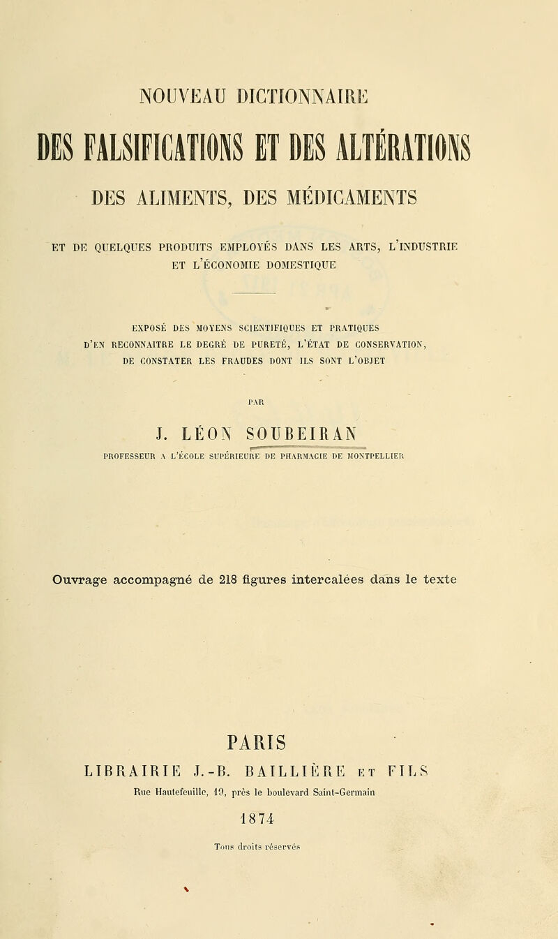 DES FALSlFICATIOJiS ET DES ALTÉRATIONS DES ALIMENTS, DES MÉDICAMENTS ET DE QUELQUES PRODUITS EMPLOYÉS DANS LES ARTS, L INDUSTRIE ET l'Économie domestique EXPOSÉ DES MOYENS SCIENTIFIQUES ET PRATIQUES h'm RECONNAITRE LE DEGRÉ DE PURETÉ, L'ÉTAT DE CONSERVATION, DE CONSTATER LES FRAUDES DONT ILS SONT L'OBJET J. LÉON SOUBEIRAN PROFESSEUR A L'ÉCOLE SUPÉRIEURE DE PHARMACIE DE MONTPELLIER Ouvrage accompagné de 218 figures intercalées dans le texte PARIS LIBRAIRIE J.-B. BAILLIÈRE et FILS Rue Haulefeuillo, 19, près le boulevard Saint-Germain 18 74 Tons droits réservés