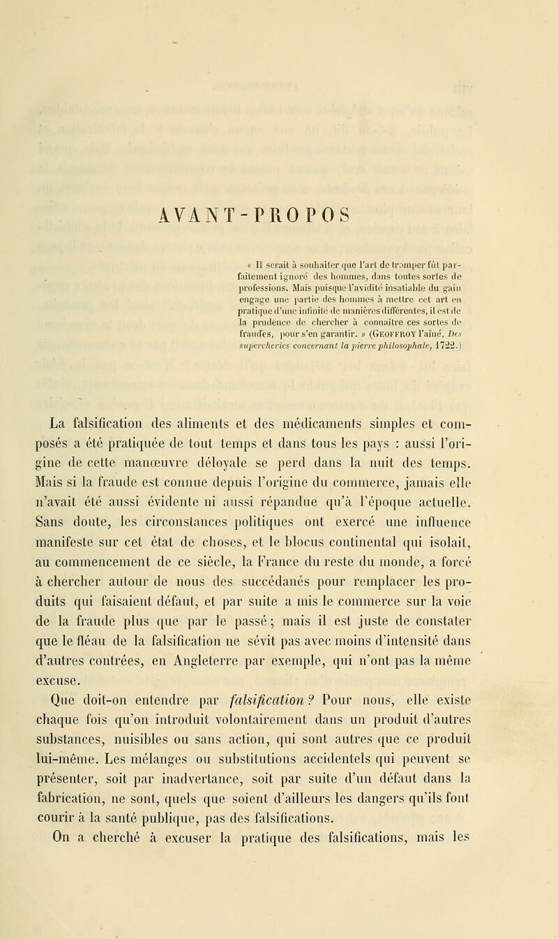 AVANT-PROPOS « Il serait à souhailcr que l'ai'l de tromper fût par- faitement ignore des hommes, dans toutes sortes de professions. Mais puisque l'avidité insatia))le du gain engage une partie des hommes à mettre cet art en pratique d'une infinité de manières différentes, il est de la prudence de chercher à connaître ces sortes de fraudes, pour s'en garantir. » (Geoffroy l'aîné. Des supercheries concernant la pierre philosophale, 1722.) La falsification des aliments et des médicaments simples et com- posés a été pi'atiquée de tout temps et dans tous les pays : aussi l'ori- gine de cette manœuvre déloyale se perd dans la nuit des temps. Mais si la fraude est connue depuis l'origine du commerce, jamais elle n'avait été aussi évidente ni aussi répandue qu'à Tépoque actuelle. Sans doute, les circonstances politiques ont exercé une influence manifeste sur cet état de choses, et le blocus continental qui isolait, au commencement de ce siècle, la France du reste du monde, a forcé à chercher autour de nous des succédanés pour remplacer les pro- duits qui faisaient défaut, et par suite a mis le commerce sur la voie de la fraude plus que par le passé ; mais il est juste de constater que le fléau de la falsification ne sévit pas avec moins d'intensité dans d'autres contrées, en Angleterre par exemple, qui n'ont pas la même excuse. Que doit-on entendre par falsification ? Pour nous, elle existe chaque fois qu'on introduit volontairement dans un produit d'autres substances, nuisibles ou sans action, qui sont autres que ce produit lui-même. Les mélanges ou substitutions accidentels qui peuvent se présenter, soit par inadvertance, soit par suite d'un défaut dans la fabrication, ne sont, quels que soient d'ailleurs les dangers qu'ils font courir à la santé publique, pas des falsifications. On a cherché à excuser la pratique des falsifications, mais les