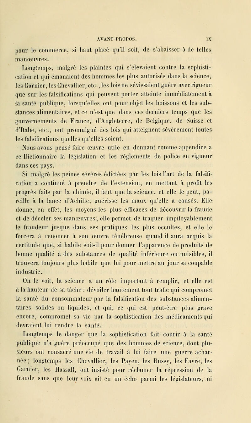 pour le commerce, si haut placé qu'il soit, de s'abaisser à de telles manœuvres. Longtemps, malgré les plaintes qui s'élevaient contre la sophisti- cation et qui émanaient des hommes les plus autorisés dans la science, les Garnier, les Chevallier, etc., les lois ne sévissaient guère avecrigueur que sur les falsifications qui peuvent porter atteinte immédiatement à la santé publique, lorsqu'elles ont pour objet les boissons et les sub- stances alimentaires, et ce n'est que dans ces derniers temps que les gouvernements de France, d'Angleterre, de Belgique, de Suisse et d'Italie, etc., ont promulgué des lois qui atteignent sévèrement toutes les falsifications quelles qu'elles soient. Nous avons pensé faire œuvre utile en donnant comme appendice à ce Dictionnaire la législation et les règlements de police en vigueur dans ces pays. Si malgré les peines sévères édictées par les lois l'art de la falsifi- cation a continué à prendre de l'extension, en mettant à profit les progrès faits par la chimie, il faut que la science, et elle le peut, pa- reille à la lance d'Achille, guérisse les maux qu'elle a causés. Elle donne, en effet, les moyens les plus efficaces de découvrir la fraude et de déceler ses manœuvres; elle permet de traquer impitoyablement le fraudeur jusque dans ses pratiques les plus occultes, et elle le forcera à renoncer à son œuvre ténébreuse quand il aura acquis la certitude que, si habile soit-il pour donner l'apparence de produits de bonne qualité à des substances de qualité inférieure ou nuisibles, il trouvera toujours plus habile que lui pour mettre au jour sa coupable industrie. On le voit, la science a un rôle important à remplir, et elle est à la hauteur de sa tâche : dévoiler hautement tout trafic qui compromet la santé du consommateur par la falsification des substances alimen- taires solides ou liquides, et qui, ce qui est peut-être plus grave encore, compromet sa vie par la sophistication des médicaments qui devraient lui rendre la santé. Longtemps le danger que la sophistication fait courir à la santé publique n'a guère préoccupé que des hommes de science, dont plu- sieurs ont consacré une vie de travail à lui faire une guerre achar- née ; longtemps les Chevallier, les Payen, les Bussy, les Favre, les Garnier, les Hassall, ont insisté pour réclamer la répression de la fraude sans que leur voix ait eu un écho parmi les législateurs, ni