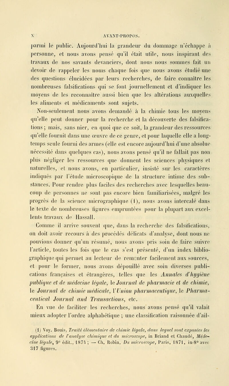 parmi le public. Aujourd'hui la grandeur du dommage n'échappe à personne, et nous avons pensé qu'il était utile, nous inspirant des travaux de nos savants devanciers, dont nous nous sommes fait un devoir de rappeler les noms chaque fois que nous avons étudié une des questions élucidées par leurs recherches, de faire connaître les nombreuses falsifications qui se font journellement et d'indiquer les moyens de les reconnaître aussi bien que les altérations auxquelles les aliments et médicaments sont sujets. Non-seulement nous avons demandé à la chimie tous les moyens qu'elle peut donner pour la recherche et la découverte des falsifica- tions ; mais, sans nier, en quoi que ce soit, la grandeur des ressources qu'elle fournit dans une œuvre de ce genre, et pour laquelle elle a long- temps seule fourni des armes (elle est encore aujourd'hui d'une absolue nécessité dans quelques cas), nous avons pensé qu'il ne fallait pas non plus négliger les ressources que donnent les sciences physiques et naturelles, et nous avons, en particulier, insisté sur les caractères indiqués par l'étude microscopique de la structure intime des sub- stances. Pour rendre plus faciles des recherches avec lesquelles beau- coup de personnes ne sont pas encore bien familiarisées, malgré les progrès de la science micrographique (1), nous avons intercalé dans le texte de nombreuses figures empruntées pour la plupart aux excel- lents travaux de Hassall. Comme il arrive souvent que, dans la recherche des falsifications, on doit avoir recours à des procédés délicats d'analyse, dont nous ne pouvions donner qu'un résumé, nous avons pris soin de faire suivre l'article, toutes les fois que le cas s'est présenté, d'un index biblio- graphique qui permet au lecteur de remonter facilement aux sources, et pour le former, nous avons dépouillé avec soin diverses publi- cations françaises et étrangères, telles que les Annales dliygiène publique et de médecine légale, le Journal de pharmacie et de chimie, le Journal de chimie médicale, V Union pharmaceutique, le Pharma- ceulical Journal and Transactions, etc. En vue de faciliter les recherches, nous avons pensé qu'il valait mieux adopter l'ordre alphabétique ; une classification raisonnée d'ail- (1) Voy. Bouis. Traité élémentaire de chimie légale^ dans lequel sont exposées les applications de l'analyse chimique et du microscope, in Briand et Chaude, Méde~ cine légale, 9'^ édit., 1874 ; —• Cli. Robin, Du microscope, Paris, 1871, in-8° avec 317 figures.