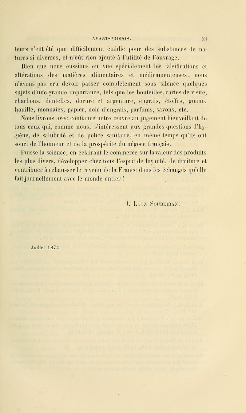 leurs n'eût élé que dil'licilement établie pour des substances de na- tures si diverses, et n'eût rien ajouté à l'utilité de l'ouvrage. Bien que nous eussions en vue spécialement les falsifications et altérations des matières alimentaires et médicamenteuses, nous n'avons pas cru devoir passer complètement sous silence quelques sujets d'une grande importance, tels que les bouteilles, cartes de visite, charbons, dentelles, dorure et argenture, engrais, étoffes, guano, liouille, monnaies, papier, noir d'engrais, parfums, savons, etc. Nous livrons avec confiance notre œuvre au jugement bienveillant de tous ceux qui, comme nous, s'intéressent aux grandes questions d'hy- giène, de salubrité et de police sanitaire, en même temps qu'ils ont souci de l'honneur et de la prospérité du négoce français. Puisse la science, en éclairant le commerce sur la valeur des produits les plus divers, développer chez tous l'esprit de loyauté, de droiture et contribuer à rehausser le revenu de la France dans les échanges qu'elle fait journellement avec le monde entier ! ■1. Léon Soubeiran. Juillet 1874.