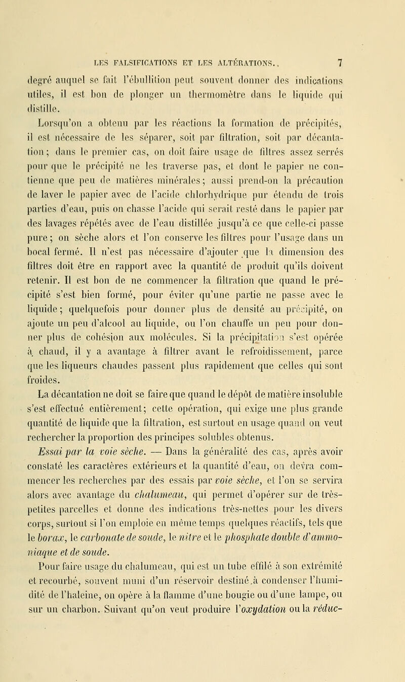 degré auquel se l'ait l'ébiiUitiou peut souvent donner des indications utiles, il est bon de plonger un thermomètre dans le liquide qui (lisliiic. Lorsqu'on a obtenu par les réactions la formation de précipités, il est nécessaire de les séparer, soit par filtration, soit par décanta- tion ; dans le premier cas, on doit faire usage de filtres assez serrés pour que le précipité ne les traverse pas, et dont le papier ne con- tienne que peu de matières minérales ; aussi prend-on la précaution de laver le papier avec de l'acide chlorhydrique pur étendu de trois parties d'eau, puis on chasse l'acide qui serait resté dans le papier par des lavages répétés avec de l'eau distillée jusqu'à ce que celle-ci passe pure ; on sèche alors et l'on conserve les filtres pour l'usage dans un bocal fermé. Il n'est pas nécessaire d'ajouter que la dimension des filtres doit être en rapport avec la quantité de produit qu'ils doivent retenir. Il est bon de ne commencer la filtration que quand le pré- cipité s'est bien formé, pour éviter qu'une partie ne passe avec le liquide ; quelquefois pour donner plus de densité au précipité, on ajoute un peu d'alcool au liquide, ou l'on chauffe un peu pour don- ner plus de cohésion aux molécules. Si la précipitation s'est opérée à chaud, il y a avantage à filtrer avant le refroidissement, parce que les liqueurs chaudes passent plus rapidement que celles qui sont froides. La décantation ne doit se faire que quand le dépôt de matière insoluble s'est effectué entièrement; cette opération, qui exige une plus grande quantité de liquide que la filtration, est surtout en usage quand on veut rechercher la proportion des principes solubles obtenus. Essai par la voie sèche. — Dans la généralité des cas, après avoir constaté les caractères extérieurs et la quantité d'eau, on devra com- mencer les recherches par des essais par voie sèche, et l'on se servira alors avec avantage du chalumeau, qui permet d'opérer sur de très- petites parcelles et donne des indications très-nettes pour les divers corps, surtout si l'on emploie en même temps quelques réactifs, tels que le borax, le carbonate de soude, le nitre et le phosphate double d'ammo- niaque et de soude. Pour faire usage du chalumeau, qui est un tube effilé à son extrémité et recourbé, souvent muni d'un réservoir destiné.à condenser l'humi- dité de l'haleine, on opère à la flamme d'une bougie ou d'une lampe, ou sur un charbon. Suivant qu'on veut produire Voxydation ou la rerfwc-