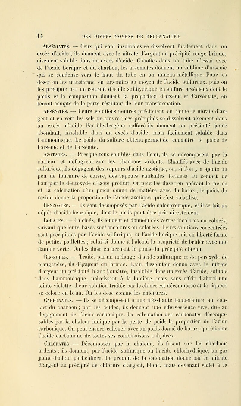 ARSÉNIA.TES. — Ceux qui sont insolubles se dissolvent facileaient dans un excès d'acide ; ils donnent avec le nitrate d'argent un précipité rouge-brique, aisément soluble dans un excès d'acide. Chauffés dans un tube d'essai avec de l'acide borique et du charbon, les arséniates donnent un sublimé d'arsenic qui se condense vers le haut du tube en un anneau métallique. Pour les doser on les transforme en arsénites au moyen de l'acide sulfureux, puis on les précipite par un courant d'acide sulihydrique en sulfure arsénieux dont le poids et la composition donnent la proportion d'arsenic et d'arséniate, en tenant compte de la perte résultant de leur transformation. Arsénites. — Leurs solutions neutres précipitent en jaune le nitrate d'ar- gent et en vert les sels de cuivre ; ces précipités se dissolvent aisément dans un excès d'acide. Par l'hydrogène sulfuré ils donnent un précipité jaune abondant, insoluble dans un excès d'acide, mais facilement soluble dans l'ammoniaque. Le poids du sulfure obtenu permet de connaître le poids de l'arsenic et de l'arsénite. Azotates. — Presque tous solubles dans l'eau, ils se décomposent par la chaleur et déflagrent sur les charbons ardents. Chauffés avec de l'acide sulfurique, ils dégagent des vapeurs d'acide azotique, ou, si l'on y a ajouté un peu de tournure de cuivre, des vapeurs rutilantes formées au contact de l'air par le deutoxyde d'azote produit. On peut les doser en opérant la fusion et la calcination d'un poids donné de matière avec du borax ; le poids du résidu donne la proportion de l'acide azotique qui s'est volatilisé, Bexzoates. — Ils sont décomposés par l'acide chlorhydrique, et il se fait un dépôt d'acide benzoïque, dont le poids peut être pris directement. Borates. — Calcinés, ils fondent et donnent des verres incolores ou colorés, suivant que leurs bases sont incolores ou colorées. Leurs solutions concentrées sont précipitées par l'acide sulfurique, et l'acide borique mis en liberté forme de petites paillettes ; celui-ci donne à l'alcool la propriété de brûler avec une tlamnie verte. On les dose en prenant le poids du précipité obtenu. Bromures. — Traités par un mélange d'acide sulfurique et de peroxyde de manganèse, ils dégagent du brome. Leur dissolution donne avec le nitrate d'argent un précipité blanc jaunâtre, insoluble dans un excès d'acide, soluble  dans l'ammoniaque, noircissant à la lumière, mais sans offrir d'abord une teinte violette. Leur solution traitée par le chlore est décomposée et la liqueur se colore en brun. On les dose comme les chlorures. Carronates. — Us se décomposent à une très-haute température au con- tact du charbon ; par les acides, ils donnent une effervescence vive, due au dégagement de l'acide carbonique. La calcination des carbonates décompo- sables par la chaleur indique par la perte de poids la proportion de l'acide •carbonique. On peut encore calciner avec un poids donné de borax, qui éhmine l'acide carbonique de toutes ses combinaisons anhydres. Chlorates. — Décomposés par la chaleur, ils fusent sur les charbons ardents ; ils donnent, par l'acide sulfurique ou l'acide chlorhydrique, un gaz jaune d'odeur particulière. Le produit de la calcination donne par le nitrate d'argent un précipité de chlorure d'argent, blanc, mais devenant violet à la