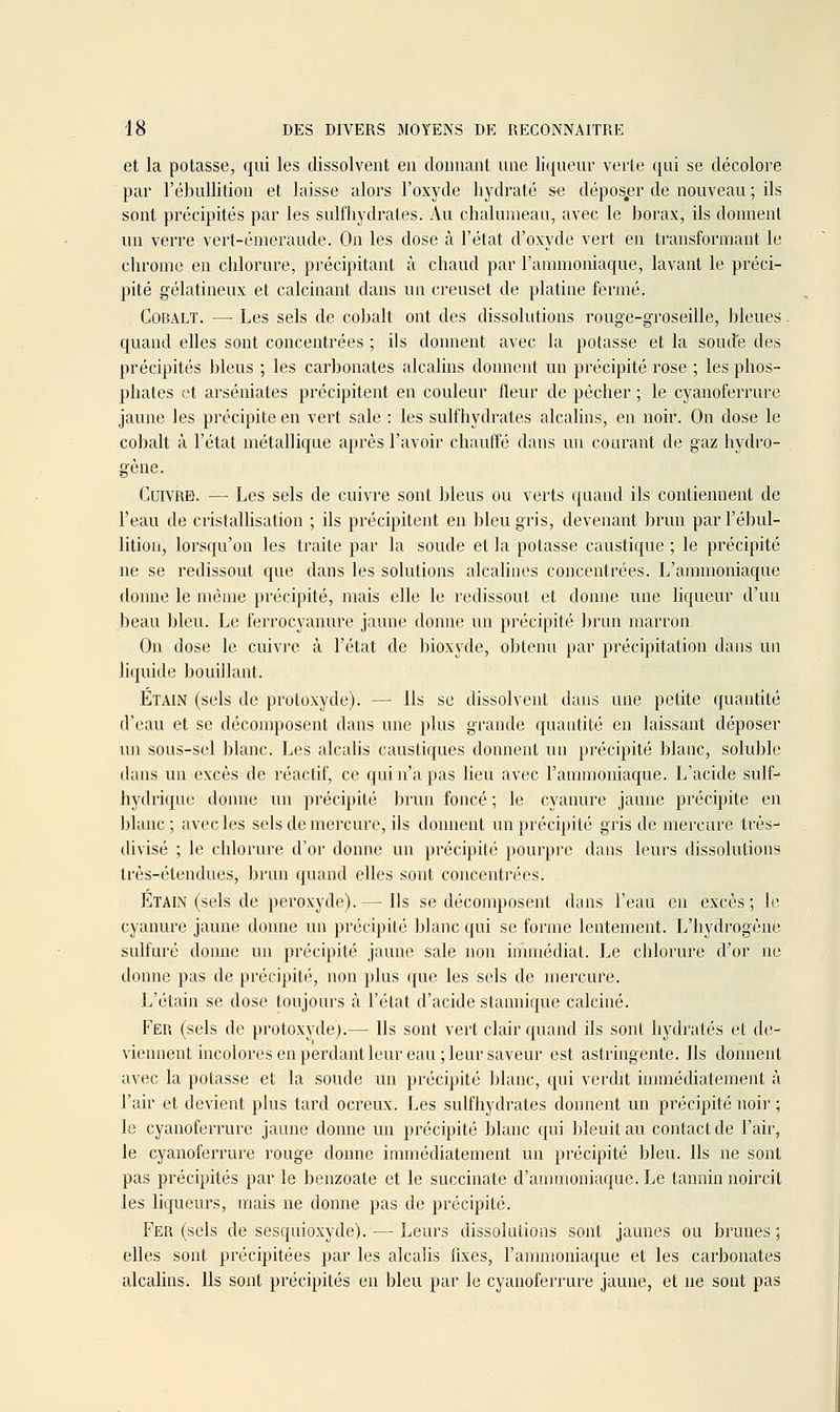 et la potasse, qui les dissolvent en donnant une liqueur verle qui se décolore par l'ébullition et laisse alors l'oxyde hydraté se dépos,er de nouveau ; ils sont précipités par les sulfliydrates. x\u chalumeau, avec le borax, ils donnent un verre vert-émeraude. On les dose cà l'état d'oxyde vert en transformant le chrome en chlorure, précipitant à chaud par l'ammoniaque, lavant le préci- pité gélatineux et calcinant dans un creuset de platine fermé. Cobalt. — Les sels de cobalt ont des dissolutions rouge-groseille, bleues. quand elles sont concentrées ; ils donnent avec la potasse et la souJe des précipités bleus ; les carbonates alcalins donnent un précipité rose ; les phos- phates et arséniates précipitent en couleur fleur de pécher ; le cyanoferrure jaune les précipite en vert sale : les sulfhydrates alcalins, en noir. On dose le cobalt à l'état métallique après l'avoir chauffé dans un courant de gaz hydro- gène. Cuivre. — Les sels de cuivre sont bleus ou verts quand ils contiennent de l'eau de cristalhsation ; ils précipitent en bleu gris, devenant brun par l'ébul- lition, lorsqu'on les traite par la soude et la potasse caustique ; le précipité ne se redissout que dans les solutions alcalines concentrées. L'ammoniaque donne le même précipité, mais elle le redissout et donne une liqueur d'un beau bleu. Le ferrocyanure jaune donne un précipité brun marron On dose le cuivre à l'état de bioxyde, obteim par précipitation dans un liquide bouillant. Étain (sels de proloxyde). — Ils se dissolvent dans une petite quantité d'eau et se décomposent dans une plus grande quantité en laissant déposer un sous-sel blanc. Les alcalis caustiques donnent un précipité blanc, soluble dans un excès de réactif, ce qui n'a pas lieu avec l'ammoniaque. L'acide suif- hydrique donne un précipité ])run foncé ; le cyanure jaune précipite en blanc; avec les sels de mercure, ils donnent un précipité gris de mercure très- divisé ; le chlorure d'or donne un précipité pourpre dans leurs dissolutions très-étendues, brun quand elles sont concentrées. Etain (sels de peroxyde). — Ils se décomposent dans l'eau en excès ; le cyanure jaune donne un précipité blanc qui se forme lentement. L'hydrogène sulfuré donne un précipité jaune sale non immédiat. Le chlorure d'or ne donne pas de précipité, non plus que les sels de mercure. L'étain se dose toujours à l'état d'acide stannique calciné. Fer (sels de protoxydej.— Ils sont vert clair quand ils sont hydratés et div viennent incolores en perdant leur eau ; leur saveur est astringente. Ils donnent avec la potasse et la soude un précipité blanc, qui verdit innnédiatement à l'air et devient plus tard ocreux. Les sulfhydrates donnent un précipité noii' ; le cyanoferrure jaune donne un précipité blanc qui bleuit au contact de l'air, le cyanoferrure rouge donne immédiatement un précipité bleu. Ils ne sont pas précipités par le benzoate et le succinate d'ammoniaque. Le tannin noircit les liqueurs, mais ne donne pas de précipité. Fer (sels de sesquioxyde). — Leurs dissolutions sont jaunes ou brunes ; elles sont précipitées par les alcalis fixes, l'ammoniaque et les carbonates alcalins. Us sont précipités en bleu par le cyanoferrure jaune, et ne sont pas