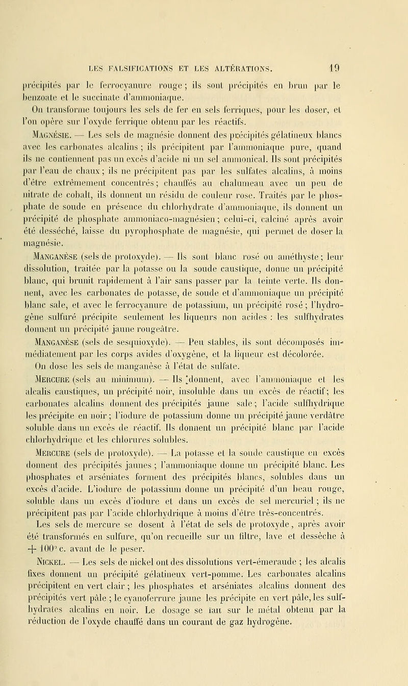 précipités pur le fcri'ocyaiuirc rouge ; ils sont pr(kipités en brun pur le benzoiite et le succiiiiite d'ammoniaque. On transforme toujours les sels de fer en sels ferriques, pour les doser, et l'on opère sur l'oxyde ferrique obtenu par les réactifs. Ma(;\ésie. — Les sels de magnésie donnent des précipités gélatineux blancs avec les carbonates alcalins ; ils précipitent par l'ammoniaque pure, quand ils ne contiennent pas un excès d'acide ni un sel ummonical. Ils sont précipités par l'eau de chaux ; ils ne précipitent pas par les sulfates alcalins, à moins d'être extrêmement concentrés ; chauffés au chalumeau avec un peu de nitrate de cobalt, ils donnent un résidu de couleur rose. Traités par le phos- phate de soude en présence du chlorhydrate d'ammoniaque, ils donnent un précipité de phosphate ammoniaco-magnésien ; celui-ci, calciné après avoir été desséché, laisse du pyrophosphate de magnésie, qui permet de doser la magnésie. Manganèse (sels de protoxyde). — Ils sont blanc rosé ou améthyste ; leui' dissolution, traitée par la potasse ou la soude caustique, donne un précipité blanc, qui brunit rapidement à l'air sans passer par la teinte verte. Ils don- nent, avec les carbonates de potasse, de soude et d'ammoniaque un précipité blanc sale, et avec le ferrocyanure de potassium, un précipité rosé ; l'hydro- gène sulfuré précipite seulement les liqueurs non acides : les sulfhydrates donnent un précipité jaune rougeâtre. Manganèse (sels de sesquioxyde). — Peu stables, ils sont décomposés inn inédiatement par les corps avides d'oxygène, et la liqueur est décolorée. On dose les sels de manganèse à l'état de sulfate. Mercure (sels au minimum). — Ils 'donnent, avec l'ammoniaque et leS alcahs caustiques, un précipité noir, insoluble dans un excès de réactif; les carbonates alcalins donnent des précipités jaune sale ; l'acide sulfhydrique les précipite en noir ; l'iodure de potassium donne un précipité jaune verdâtre soluble dans un excès de réactif. Ils donnent un précipité blanc par l'acide chlorhydrique et les chlorures solubles. Mercure (sels de protoxyde). — La potasse et la soude caustique en excès donnent des précipités jaunes ; l'ammoniaque donne un précipité blanc. Les phosphates et arséniates forment des précipités blancs, solubles dans un excès d'acide. L'iodure de potassium donne un précipité d'un beau rouge, soluble dans un excès d'iodure et dans un excès de sel mercuriel ; ils ne précipitent pas par l'acide chlorhydrique à moins d'être très-concentrés. Les sels de mercure se dosent à l'état de sels de protoxyde, après avoir été transformés en sulfure, qu'on recueille sur un filtre, lave et dessèche à + iOO''c. avant de le peser. Nickel. — Les sels de nickel ont des dissolutions vert-émeraude ; les alcalis fixes donnent un précipité gélatineux vert-pomme. Les carbonates alcalins précipitent en vert clair ; les phosphates et arséniates alcahns donnent des précipités vert pâle ; le cyanoferrure jaune les précipite en vert pâle, les suif- hydrates alcalins en noir. Le dosage se îaii sur le métal obtenu par la réduction de l'oxyde chauffé dans un courant de gaz hydrogène.
