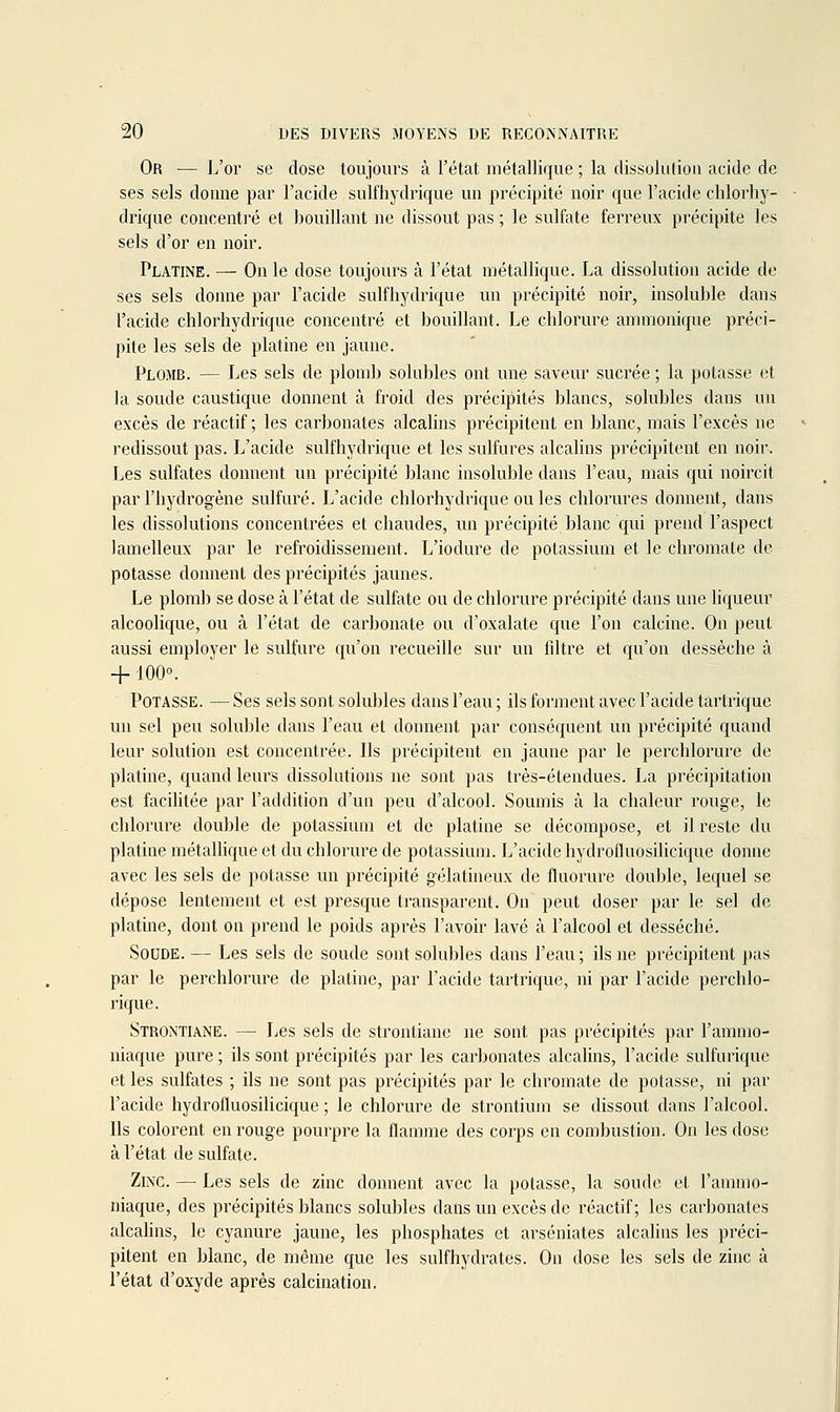 Or — L'or se dose toujours à l'état métallique ; la dissoliitioii acide de ses sels donne par l'acide sulfhydrique un précipité noir que l'acide chlorhy- drique concentré et bouillant ne dissout pas ; le sulfate ferreux précipite les sels d'or en noir. Platine. — On le dose toujours à l'état métallique. La dissolution acide de ses sels doinie par l'acide sulfhydrique un précipité noir, insoluble dans l'acide chlorhydrique concentré et bouillant. Le chlorure ammonique préci- pite les sels de platine en jaune. Plomb. — Les sels de plomb solubles ont une saveur sucrée ; la potasse et la soude caustique donnent à froid des précipités blancs, solubles dans un excès de réactif ; les carbonates alcahns précipitent en blanc, mais l'excès ne redissout pas. L'acide sulfhydrique et les sulfures alcalins précipitent en noir. Les sulfates donnent un précipité blanc insoluble dans l'eau, mais qui noircit par l'hydrogène sulfuré. L'acide chlorhydrique ou les chlorures donnent, dans les dissolutions concentrées et chaudes, un précipité blanc qui prend l'aspect lamelleux par le refroidissement. L'iodure de potassium et le chromate de potasse donnent des précipités jaunes. Le plomb se dose à l'état de sulfate ou de chlorure précipité dans une liqueur alcoolique, ou à l'état de carbonate ou d'oxalate que l'on calcine. On peut îiussi employer le sulfure qu'on recueille sur un fdtre et qu'on dessèche ci + 100°. Potasse. — Ses sels sont solubles dans l'eau ; ils forment avec l'acide tartrique un sel peu soluble dans l'eau et donnent par conséquent un précipité quand leur solution est concentrée. Ils précipitent en jaune par le perchlorure de platine, quand leurs dissolutions ne sont pas très-étendues. La précipitation est facilitée par l'addition d'un peu d'alcool. Soumis à la chaleur rouge, le chlorure double de potassium et de platine se décompose, et il reste du platine métallique et du chlorure de potassium. L'acide hydroiluosihcique donne avec les sels de potasse un précipité gélatineux de fluorure double, lequel se dépose lentement et est presque transparent. On peut doser par le sel de platine, dont ou prend le poids après l'avoir lavé à l'alcool et desséché. Soude. — Les sels de soude sont solubles dans l'eau ; ils ne précipitent pas par le perchlorure de platine, par l'acide tartrique, ni par l'acide perchlo- rique. Strontiane. — Les sels de strontiane ne sont pas précipités par l'ammo- niaque pure ; ils sont précipités par les carbonates alcalins, l'acide sulfarique et les sulfates ; ils ne sont pas précipités par le chromate de potasse, ni par l'acide hydrofluosilicique ; le chlorure de strontium se dissout dans l'alcool. Ils colorent en rouge pourpre la flamme des corps en combustion. On les dose à l'état de sulfate. Zinc. — Les sels de zinc donnent avec la potasse, la soude et l'ammo- niaque, des précipités blancs solubles dans un excès de réactif; les carbonates alcalins, le cyanure jaune, les phosphates et arséniates alcalins les préci- pitent en blanc, de même que les sulfhydrates. On dose les sels de zinc à l'état d'oxyde après calcination.