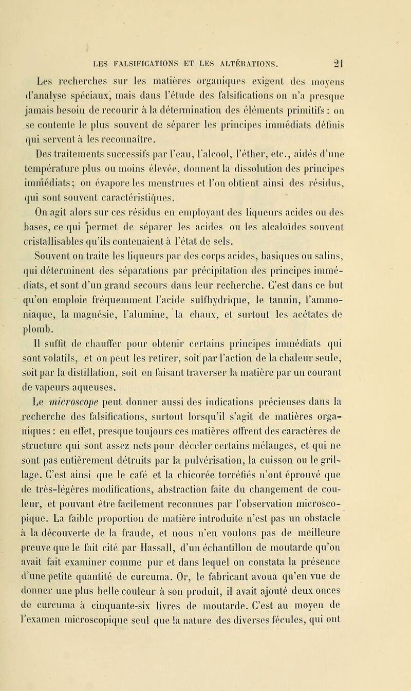 Les l'cclierclies sur les matières organiques cxigeul des nioyeus d'analyse spéciaux, mais dans l'étude des falsifications on n'a presque jamais besoin de recourir à la détermination des éléments primitifs : ou se contente le plus souvent de séparer les principes immédiats définis qui servent à les reconnaître. Des traitements successifs par l'eau, l'alcool, l'éther, etc., aidés d'une température plus ou moins élevée, donnent la dissolution des principes immédiats; on évapore les menstrues et l'on obtient ainsi des résidus, qui sont souvent caractéristiques. On agit alors sur ces résidus en employant des liqueurs acides ou des bases, ce qui 'permet de séparer les acides ou les alcaloïdes souvent cristallisables qn'ils contenaient à l'état de sels. Souvent on traite les liqueurs par des corps acides, basiques ou salins, qui déterminent des séparations par précipitation des principes immé- iliats, et sont d'un grand secours dans leur recherche. C'est dans ce but qu'on emploie fréquemment l'acide sulfhydrique, le tannin, l'ammo- niaque, la magnésie, l'alumine, la chaux, et surtout les acétates de plomb. Il suffit de chauffer pour obtenir certains principes immédiats qui sont volatils, et on peut les retirer, soit par l'action de la chaleur seule, soit par la distillation, soit en faisant traverser la matière par un courant de vapeurs aqueuses. Le microscope peut donner aussi des indications précieuses dans la .recherche des falsifications, surtout lorsqu'il s'agit de matières orga- niques : en effet, presque toujours ces matières offrent des caractères de structure qui sont assez nets pour déceler certains mélanges, et qui ne sont pas entièrement détruits par la pulvérisation, la cuisson ou le gril- lage. C'est ainsi que le café et la chicorée torréfiés n'ont éprouvé que de très-légères modifications, abstraction faite du changement de cou- leur, et pouvant être facilement reconnues par l'observation microsco- pique. La faible proportion de matière introduite n'est pas un obstacle à la découverte de la fraude, et nous n'en voulons pas de meilleure preuve que le fait cité par Hassall, d'un échantillon de moutarde qu'on avait fait examiner comme pur et dans lequel on constata la présence d'une petite quantité de curcuma. Or, le fabricant avoua qu'en vue de donner une plus belle couleur à son produit, il avait ajouté deux onces de curcuma à cinquante-six livres de moutarde. C'est au moyen de l'examen microscopique seul que la nature des diverses fécules, qui ont