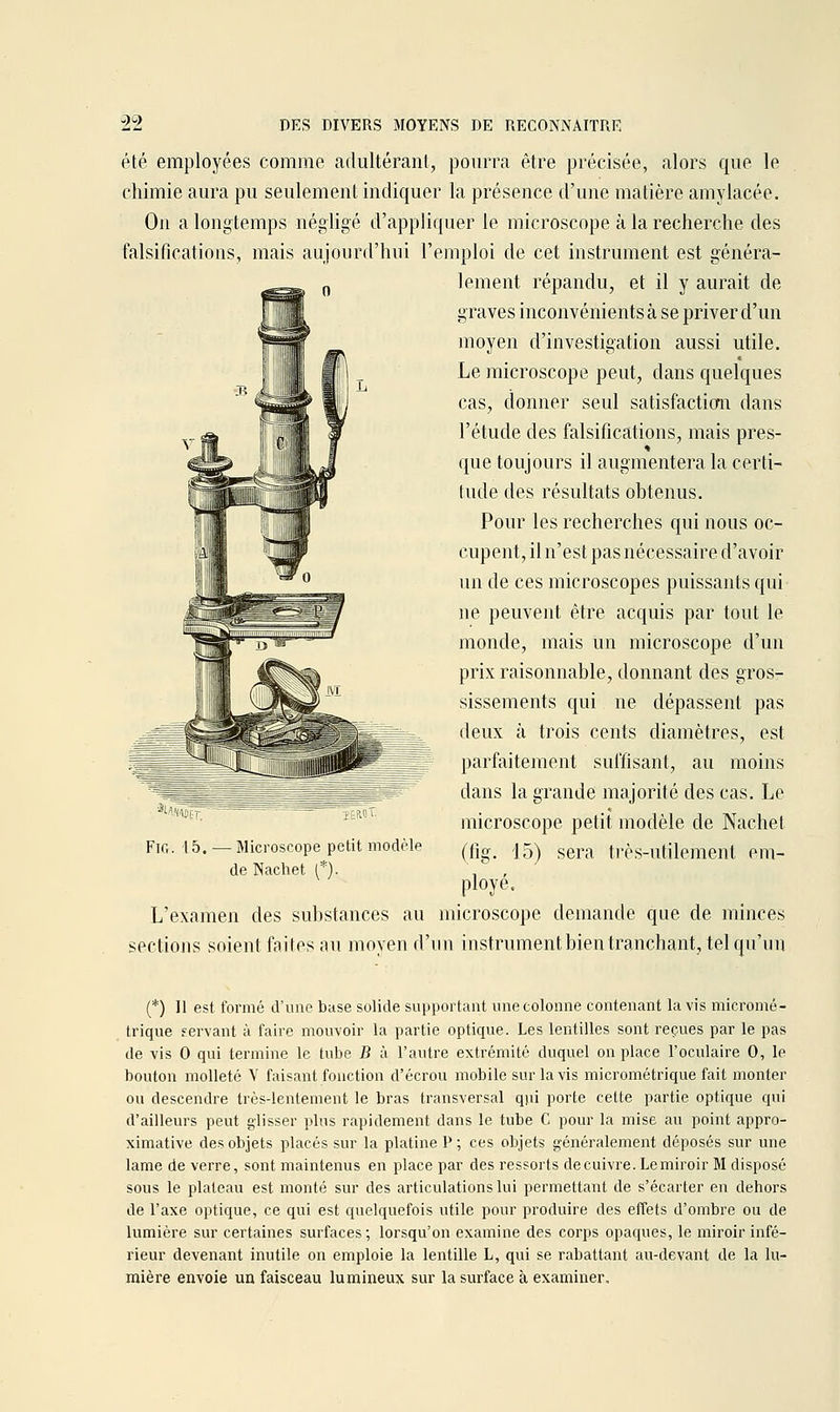 J)C> été employées comme adultérant, pourra être précisée, alors que le chimie aura pu seulement indiquer la présence d'une matière amylacée. On a longtemps négligé d'appliquer le microscope à la recherche des falsifications, mais aujourd'hui l'emploi de cet instrument est généra- lement répandu, et il y aurait de graves inconvénients à se priver d'un moyen d'investigation aussi utile. Le microscope peut, dans quelques cas, donner seul satisfactiom dans l'étude des falsifications, mais pres- que toujours il augmentera la certi- tude des résultats ohtenus. Pour les recherches qui nous oc- cupent, il n'est pas nécessaire d'avoir un de ces microscopes puissants qui ne peuvent être acquis par tout le monde, mais un microscope d'un prix raisonnable, donnant des gros- sissements qui ne dépassent pas deux à trois cents diamètres, est parfaitement suffisant, au moins dans la grande majorité des cas. Le microscope petit modèle de Nachet (fig. 15) sera très-utilement em- ployé. - Microscope petit modèle de Nachet (*). L'examen des substances au microscope demande que de minces sections soient faites au moyen d'un instrumentbientranchant, tel qu'un (*) 11 est formé d'une base solide supportant une colonne contenant lavis micromé- trique servant à faire mouvoir la partie optique. Les lentilles sont reçues par le pas de vis 0 qui termine le tube B à l'autre extrémité duquel on place l'oculaire 0, le bouton molleté V faisant fonction d'écrou mobile sur lavis micrométrique fait monter ou descendre très-lentement le bras transversal qui porte cette partie optique qui d'ailleurs peut glisser plus rapidement dans le tube C pour la mise au point appro- ximative des objets placés sur la platine P ; ces objets généralement déposés sur une lame de verre, sont maintenus en place par des ressorts decuivre. Lemiroir M disposé sous le plateau est monté sur des articulations lui permettant de s'écarter en dehors de l'axe optique, ce qui est quelquefois utile pour produire des effets d'ombre ou de lumière sur certaines surfaces; lorsqu'on examine des corps opaques, le miroir infé- rieur devenant inutile on emploie la lentille L, qui se rabattant au-devant de la lu- mière envoie un faisceau lumineux sur la surface à examiner.