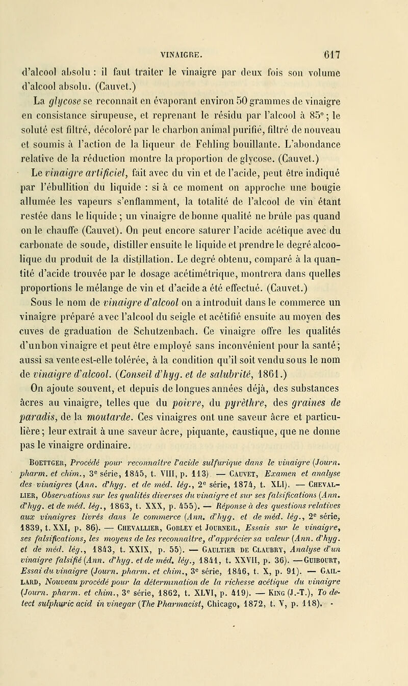 d'alcool absolu : il faut traiter le vinaigre par deux fois son volume d'alcool absolu. (Cauvct.) La glycose se reconnaît en évaporant environ 50 grammes de vinaigre en consistance sirupeuse, et reprenant le résidu par l'alcool à 85° ; le soluté est filtré, décoloré par le charbon animal purifié, filtré de nouveau et soumis à l'action de la liqueur de Fehling bouillante. L'abondance relative de la réduction montre la proportion de glycose. (Cauvet.) • Le vinaigre artificiel, fait avec du vin et de l'acide, peut être indiqué par l'ébullition du liquide : si à ce moment on approche une bougie allumée les vapeurs s'enflamment, la totalité de l'alcool de vin étant restée dans le liquide ; un vinaigre de bonne qualité ne brûle pas quand on le chauffe (Cauvet). On peut encore saturer l'acide acétique avec du carbonate de soude, distiller ensuite le liquide et prendre le degré alcoo- lique du produit de la distillation. Le degré obtenu, comparé à la quan- tité d'acide trouvée par le dosage acétimétrique, montrera dans quelles proportions le mélange de vin et d'acide a été effectué. (Cauvet.) Sous le nom de vinaigre d'alcool on a introduit dans le commerce un vinaigre préparé avec l'alcool du seigle et acétifié ensuite au moyen des cuves de graduation de Schutzenbach. Ce vinaigre offre les qualités d'unbon vinaigre et peut être employé sans inconvénient pour la santé; aussi sa vente est-elle tolérée, à la condition qu'il soit vendu sous le nom de vinaigre d'alcool. (Conseil d'hyg. et de salubrité, 1861.) On ajoute souvent, et depuis de longues années déjà, des substances acres au vinaigre, telles que du poivre, du pyrèthre, des graines de paradis, de la moutarde. Ces vinaigres ont une saveur acre et particu- lière ; leur extrait à une saveur acre, piquante, caustique, que ne donne pas le vinaigre ordinaire. BoETTGER, Procédé pour reconnaître l'acide sulfurique dans le vinaigre {Journ. pharm. et chim., 3^ série, 1845, t. VIII, p. 113). — Cauvet, Examen et analyse des vinaigres {Ann. d'hyg. et de méd. lég., 2^ série, 1874, t. XLI). — Cheval- lier, Observations sur les qualités diverses du vinaigre et sur ses falsifications (Ann. d'hyg. et de méd. lég., 1863, t. XXX, p. 455). — Réponse à des questions relatives aux vinaigres livrés dans le commerce {Ann. d'hyg. et de méd. lég., 2^ série, 1839, t. XXI, p. 86). — Chevallier, Gobley et Journeil, Essais sur le vinaigre^ ses falsifications, les moyens de les reconnaître, d'apprécier sa valeur [Ann. d'hyg. et de 7néd. lég., 1843, t. XXIX, p. 55). ■— Gaultier de Claubry, Analyse d'un vinaigre falsifié {Ann. d'hyg. et de méd. lég., 1841, t. XXVII, p. 36). —GuiBOURT, Essai du vinaigre {Journ. pharm. et chim., 3« série, 1846, t. X, p. 91). — Gail- lard, Nouveau procédé pour la détermination de la richesse acétique du vinaigre {Journ. pharm. et chim., 3^ série, 1862, t. XLVI, p. 419). — King (J.-T.), To de- tect sulphw'icacid in vinegar {The Pharmacist, Chicago, 1872, t. V, p. 118). •