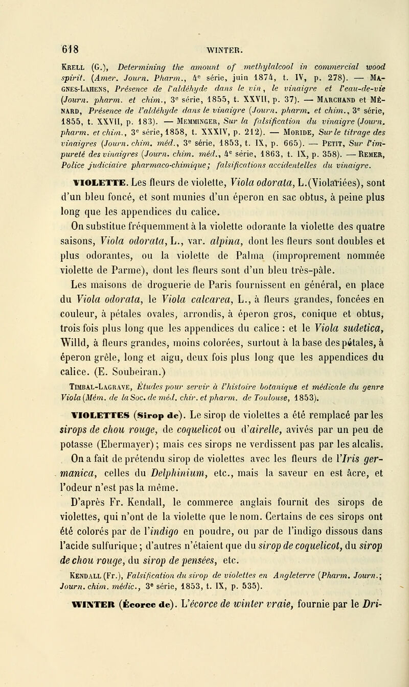 Krell (g.), Determining the amoimt of methylalcool in commercial wood spirif. {Amer. Journ. Pharm., 4= série, juin 1874, t. IV, p. 278). — Ma- gnes-Lahens, Présence de l'aldéhyde dans le vin, le vinaigre et l'eau-de-vie [Journ. pharm. et chim., 3 série, 1855, t. XXVII, p. 37). — Marchand et MÊ- NARD, Présence de l'aldéhyde dans le vinaigre {Journ. pharm. et chim., 3® série, 1855, t. XXVII, p. 183). — Memminger, Sur la falsification du vinaigre {Journ. pharm. et chim., 3^ série, 1858, t. XXXIV, p. 212). — Moride, Surle titrage des vinaigres {Journ. chim. méd., 3^ série, 1853, t. IX, p. 665). — Petit, Sur Vim- pureté des vinaigres {Journ. chim. méd., 4^ série, 1863, t. IX, p. 358). —Remer, Police judiciaire pharmaco-chimique; falsifications accidentelles du vinaigre. VIOLETTE. Les fleurs de violette, Viola odorata, L.(Violariées), sont d'un bleu foncé, et sont munies d'un éperon en sac obtus, à peine plus long que les appendices du calice. On substitue fréquemment à la violette odorante la violette des quatre saisons. Viola odorata, L., var. alpina, dont les fleurs sont doubles et plus odorantes, ou la violette de Palma (improprement nommée violette de Parme), dont les fleurs sont d'un bleu très-pâle. Les maisons de droguerie de Paris fournissent en général, en place du Viola odorata, le Viola calcarea, L., à fleurs grandes, foncées en couleur, à pétales ovales, arrondis, à éperon gros, conique et obtus, trois fois plus long que les appendices du calice : et le Viola sudetica, Willd, à fleurs grandes, moins colorées, surtout à la base des pétales, à éperon grêle, long et aigu, deux fois plus long que les appendices du calice. (E. Soubeiran.) Timbal-Lagrave, Etudes pour servir à l'histoire botanique et médicale du genre Viola {Mém. de laSoc.de méd. chir. et pharm. de Toulouse, 1853). VIOLETTES (Sirop de). Lesirop de violettes a été remplacé parles sirops de chou rouge, de coquelicot ou d'airelle, avivés par un peu de potasse (Ebermayer) ; mais ces sirops ne verdissent pas par les alcalis. On a fait de prétendu sirop de violettes avec les fleurs de 17m ger- manica, celles du Delphinium, etc., mais la saveur en est acre, et l'odeur n'est pas la même. D'après Fr. Kendall, le commerce anglais fournit des sirops de violettes, qui n'ont de la violette que le nom. Certains de ces sirops ont été colorés par de Vindigo en poudre, ou par de l'indigo dissous dans l'acide sulfurique ; d'autres n'étaient que du sirop de coquelicot, du sirop de chou rouge, du sirop de pensées, etc. Kendall (Fr.), Falsification du sirop de violettes en Angleterre {Pharm. Journ.{ Journ. chim. médic, 3^ série, 1853, t. IX, p. 535). WINTER (Écorce de). Vécorcc de winter vraie, fournie par le Dri-