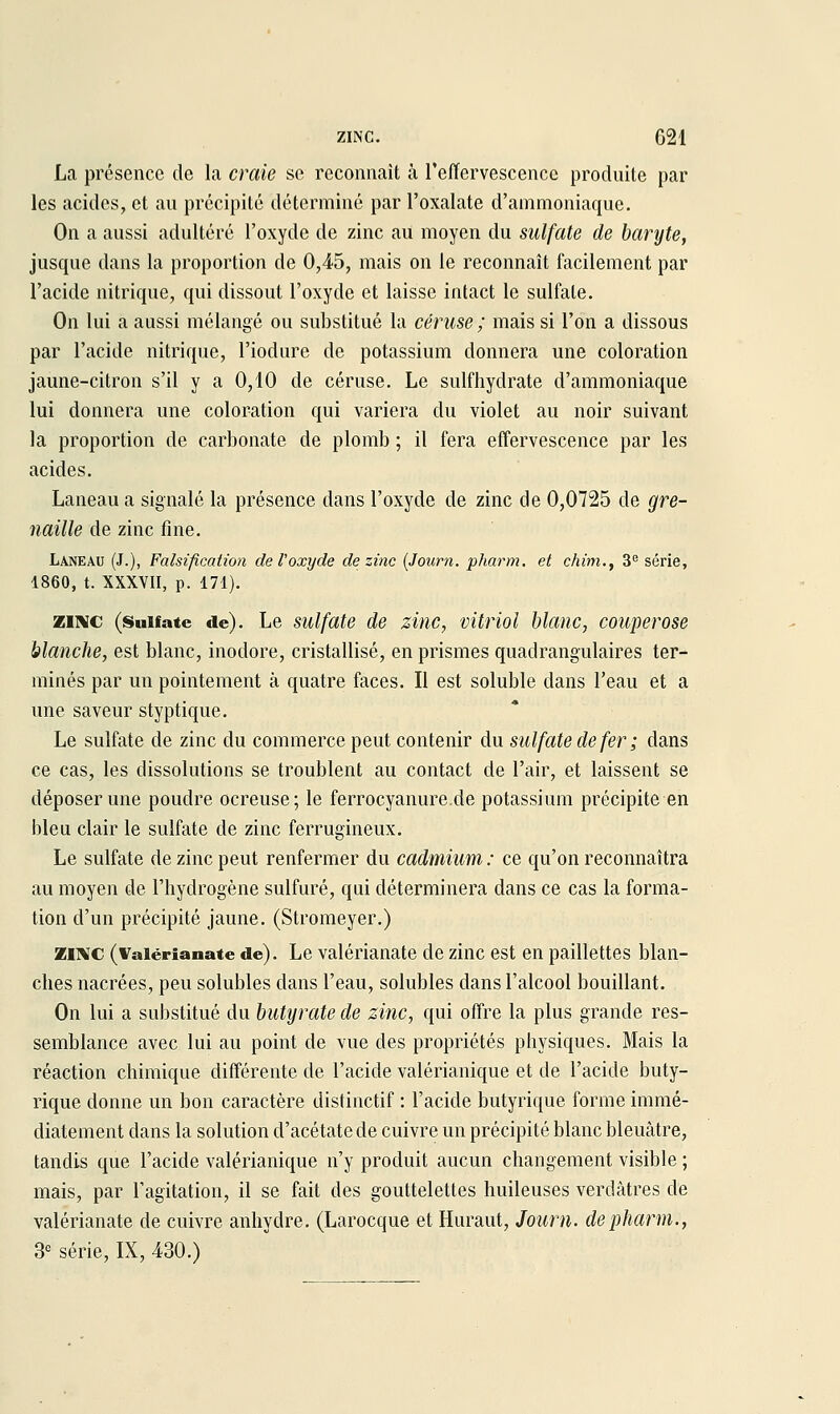 La présence de la craie se reconnaît à l'effervescence produite par les acides, et au précipité déterminé par l'oxalate d'ammoniaque. On a aussi adultéré l'oxyde de zinc au moyen du sulfate de baryte, jusque dans la proportion de 0,45, mais on le reconnaît facilement par l'acide nitrique, qui dissout l'oxyde et laisse intact le sulfate. On lui a aussi mélangé ou substitué la céruse ; mais si l'on a dissous par l'acide nitrique, l'iodure de potassium donnera une coloration jaune-citron s'il y a 0,10 de céruse. Le sulfhydrate d'ammoniaque lui donnera une coloration qui variera du violet au noir suivant la proportion de carbonate de plomb ; il fera effervescence par les acides. Laneau a signalé la présence dans l'oxyde de zinc de 0,0725 de gre- naille de zinc fine. Laneau (J.), Falsification deVoxyde de zinc [Journ. pharm. et chim,, 3'^ série, 1860, t. XXXVII, p. 171). ZINC (Sulfate de). Le sulfttte de zinc, vitriol blanc, couperose blanche, est blanc, inodore, cristallisé, en prismes quadrangulaires ter- minés par un pointement à quatre faces. Il est soluble dans l'eau et a une saveur styptique. Le sulfate de zinc du commerce peut contenir du sulfate de fer ; dans ce cas, les dissolutions se troublent au contact de l'air, et laissent se déposer une poudre ocreuse; le ferrocyanure de potassium précipite en bleu clair le sulfate de zinc ferrugineux. Le sulfate de zinc peut renfermer du cadmium : ce qu'on reconnaîtra au moyen de l'hydrogène sulfuré, qui déterminera dans ce cas la forma- tion d'un précipité jaune. (Stromeyer.) Mi«c (Vaiérianate de). Le valérianate de zinc est en paillettes blan- ches nacrées, peu solubles dans l'eau, solubles dans l'alcool bouillant. On lui a substitué du butijrate de zinc, qui offre la plus grande res- semblance avec lui au point de vue des propriétés physiques. Mais la réaction chimique différente de l'acide valérianique et de l'acide buty- rique donne un bon caractère distinctif : l'acide butyrique forme immé- diatement dans la solution d'acétate de cuivre un précipité blanc bleuâtre, tandis que l'acide valérianique n'y produit aucun changement visible ; mais, par l'agitation, il se fait des gouttelettes huileuses verdâtres de valérianate de cuivre anhydre. (Larocque et Huraut, Journ. depliarm., S-^ série, IX, 430.)