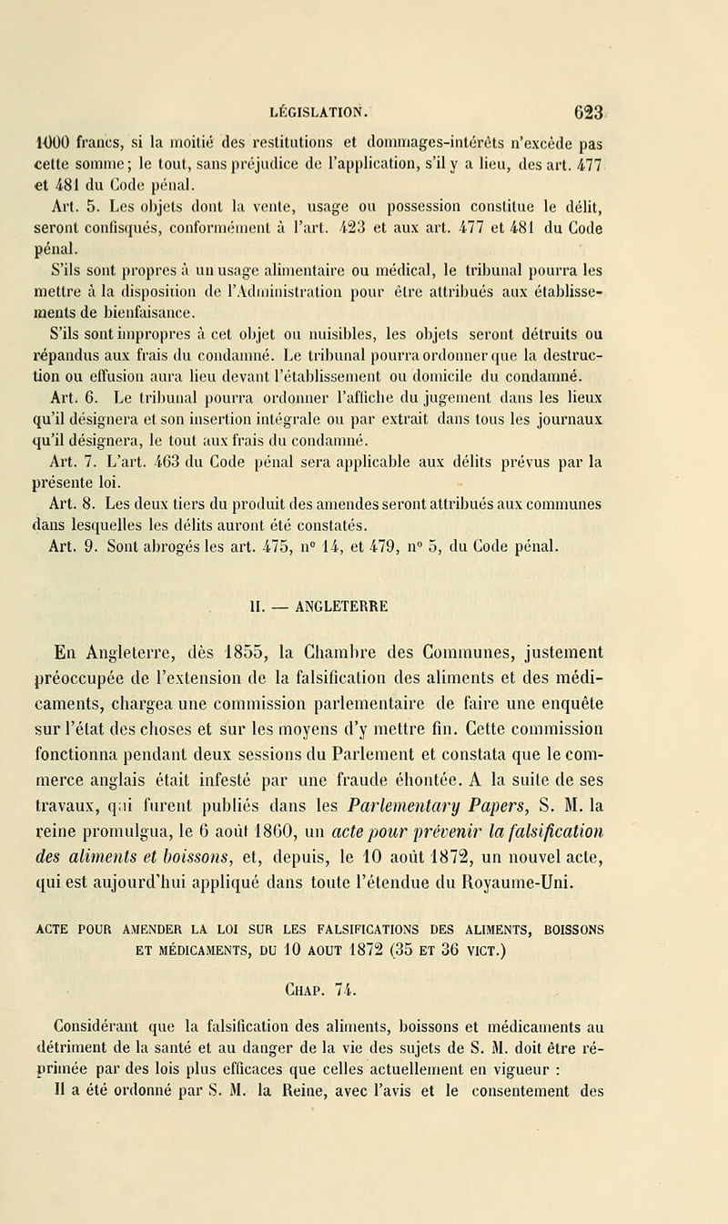 1000 francs, si la moitié des restitutions et dommages-intérêts n'excède pas cette somme; le tout, sans préjudice de l'application, s'il y a lieu, des art. 477 et 481 du Code pénal. Art. 5. Les objets dont la vente, usage ou possession constitue le délit, seront confisqués, conformément à l'art. 423 et aux art. 477 et 481 du Gode pénal. S'ils sont propres à un usage alimentaire ou médical, le tribunal pourra les mettre à la disposiiion de l'Administration pour être attribués aux établisse- ments de bienfaisance. S'ils sont impropres à cet objet ou nuisibles, les objets seront détruits ou répandus aux frais du condanmé. Le tribunal pourra ordonner que la destruc- tion ou effusion aura lieu devant l'établissement ou domicile du condamné. Art. 6. Le tribunal pourra ordonner l'affiche du jugement dans les lieux qu'il désignera et son insertion intégrale ou par extrait dans tous les journaux qu'il désignera, le tout aux frais du condamné. Art. 7. L'art. 463 du Code pénal sera applicable aux délits prévus par la présente loi. Art. 8. Les deux tiers du produit des amendes seront attribués aux communes dans lesquelles les délits auront été constatés. Art. 9. Sont abrogés les art. 475, n° 14, et 479, n 5, du Code pénal. IL — ANGLETERRE En Angleterre, dès 1855, la Chambre des Communes, justement préoccupée de l'extension de la falsification des aliments et des médi- caments, chargea une commission parlementaire de faire une enquête sur l'état des choses et sur les moyens d'y mettre fin. Cette commission fonctionna pendant deux sessions du Parlement et constata que le com- merce anglais était infesté par une fraude éhontée. A la suite de ses travaux, q;ii furent publiés dans les Parlementary Papers, S. M. la reine promulgua, le 6 août 1860, un acte pour prévenir la falsification des aliments et boissons, et, depuis, le 10 août 1872, un nouvel acte, qui est aujourd'hui appliqué dans toute l'étendue du Royaume-Uni. acte pour amender la loi sur les falsifications des aliments, boissons et médicaments, du 10 aout 1872 (35 et 36 vict.) Chap. 74. Considérant que la falsification des aliments, boissons et médicaments au détriment de la santé et au danger de la vie des sujets de S. M. doit être ré- primée par des lois plus efficaces que celles actuellement en vigueur : Il a été ordonné par S. M. la Reine, avec l'avis et le consentement des