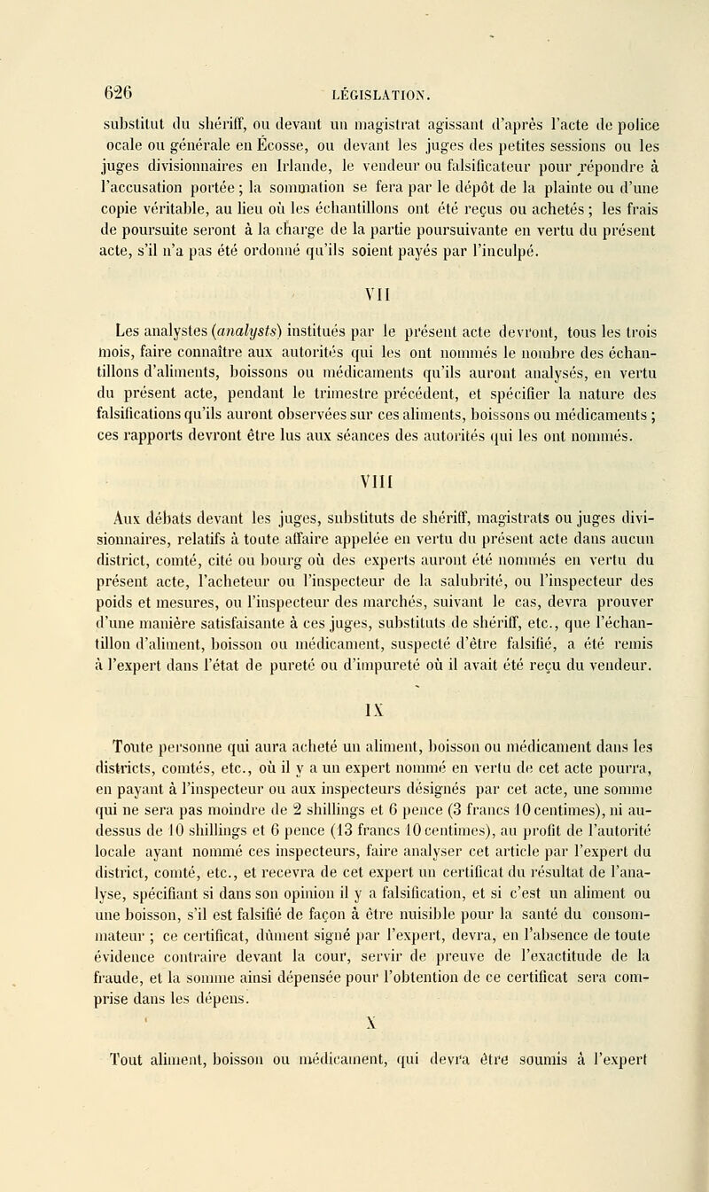 substitut du shéi'iff, ou devant un magistrat agissant d'après l'acte de police ocale ou générale en Ecosse, ou devant les juges des petites sessions ou les juges divisionnaires en Irlande, le vendeur ou falsificateur pour répondre à l'accusation portée ; la sommation se fera par le dépôt de la plainte ou d'une copie véritable, au lieu oîi les écliantillons ont été reçus ou achetés ; les frais de poursuite seront à la charge de la partie poursuivante en vertu du présent acte, s'il n'a pas été ordonné qu'ils soient payés par l'inculpé. VII Les analystes (analysts) institués par le présent acte devront, tous les trois mois, faire connaître aux autorités qui les ont nommés le nombre des échan- tillons d'aliments, boissons ou médicaments qu'ils auront analysés, en vertu du présent acte, pendant le trimestre précédent, et spécifier la nature des falsifications qu'ils auront observées sur ces aliments, boissons ou médicaments ; ces rapports devront être lus aux séances des autorités (|ui les ont nonnués. VIII Aux débats devant les juges, substituts de shériff, magistrats ou juges divi- sionnaires, relatifs à toute affaire appelée en vertu du présent acte dans aucun district, comté, cité ou bourg où des experts auront été nonnnés en vertu du présent acte, l'acheteur ou l'inspecteur de la salubrité, ou l'inspecteur des poids et mesures, ou l'inspecteur des marchés, suivant le cas, devra prouver d'une manière satisfaisante à ces juges, substituts de shériff, etc., que l'échan- tillon d'aliment, boisson ou médicament, suspecté d'être falsifié, a été remis à l'expert dans l'état de pureté ou d'impureté où il avait été reçu du vendeur. IX Toute personne qui aura acheté un aliment, boisson ou médicament dans les districts, comtés, etc., où il y a un expert nommé en verlu de cet acte pourra, en payant à l'inspecteur ou aux inspecteurs désignés par cet acte, une somme qui ne sera pas moindre de 2 shiihngs et 6 pence (3 francs 10 centimes), ni au- dessus de 10 shillings et 6 pence (13 francs 10 centimes), au profit de l'autorité locale ayant nommé ces inspecteurs, faire analyser cet article par l'expert du district, comté, etc., et recevra de cet expert un certificat du résultat de l'ana- lyse, spécifiant si dans son opinion il y a falsification, et si c'est un aliment ou une boisson, s'il est falsifié de façon à être nuisible pour la santé du consom- mateur ; ce certificat, dûment signé par l'expert, devra, en l'absence de toute évidence contraire devant la cour, servir de preuve de l'exactitude de la fraude, et la sonnne ainsi dépensée pour l'obtention de ce certificat sera com- prise dans les dépens. X Tout ahment, boisson ou médicament, qui devi'a être soumis à l'expert