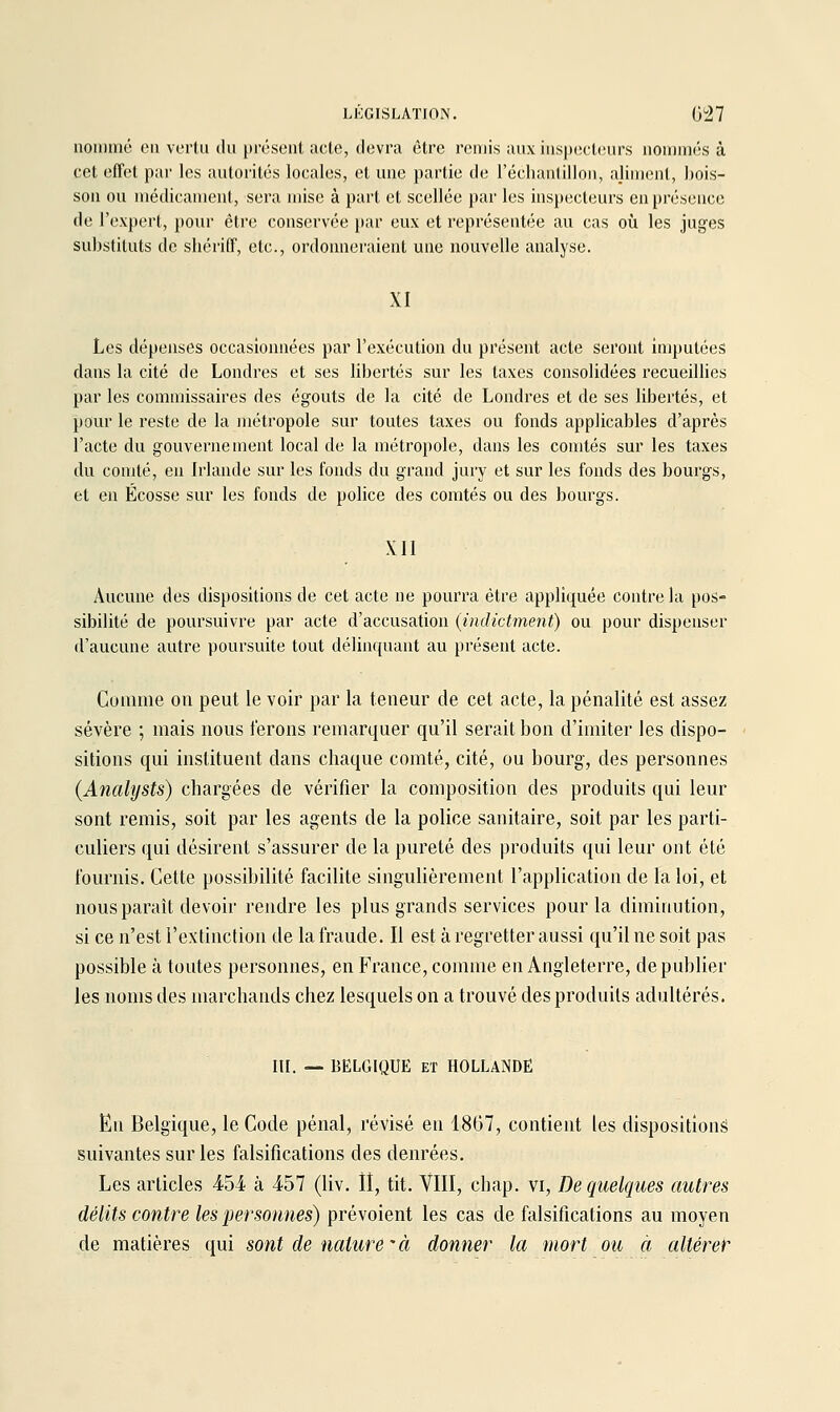 nommé on vortu ihi |)rôsent acle, devra être remis anx inspecli-nrs nommés à cet offert par les autorités locales, et une partie de l'écliantilloii, ajinienl, bois- son on médicament, sera mise à part et scellée par les inspecteurs en présence de l'expert, pour être conservée jiar eux et représentée au cas oii les juges substituts de sliériff, etc., ordonneraient une nouvelle analyse. XI Les dépenses occasionnées par l'exécution du présent acte seront imputées dans la cité de Londres et ses libertés sur les taxes consolidées recueillies par les commissaires des égouts de la cité de Londres et de ses libertés, et pour le reste de la )nétropole sur toutes taxes ou fonds applicables d'après l'acte du gouvernement local de la métropole, dans les comtés sur les taxes du comté, en Irlande sur les fonds du grand jury et sur les fonds des bourgs, et en Ecosse sur les fonds de police des comtés ou des bourgs. XII Aucune des dispositions de cet acte ne pourra être appliquée contre la pos- sibilité de poursuivre par acte d'accusation (indictment) ou pour dispenser d'aucune autre poursuite tout délinquant au présent acte. Comme on peut le voir par la teneur de cet acte, la pénalité est assez sévère ; mais nous ferons remarquer qu'il serait bon d'imiter les dispo- sitions qui instituent dans chaque comté, cité, ou bourg, des personnes (Analysts) chargées de vérifier la composition des produits qui leur sont remis, soit par les agents de la police sanitaire, soit par les parti- culiers qui désirent s'assurer de la pureté des produits qui leur ont été fournis. Cette possibilité facilite singulièrement l'application de la loi, et nous paraît devoir rendre les plus grands services pour la diminution, si ce n'est l'extinction de la fraude. Il est à regretter aussi qu'il ne soit pas possible à toutes personnes, en France, comme en Angleterre, de publier les noms des marchands chez lesquels on a trouvé des produits adultérés. m. — BELGIQUE ET HOLLANDE En Belgique, le Code pénal, révisé en 18G7, contient les disposition^ suivantes sur les falsifications des denrées. Les articles 454 à 457 (liv. ÎI, tit. VIII, chap. vi. De quelques autres délits contre les personnes) prévoient les cas de falsifications au moyen de matières qui sont de nature'à donner la mort ou à altérer