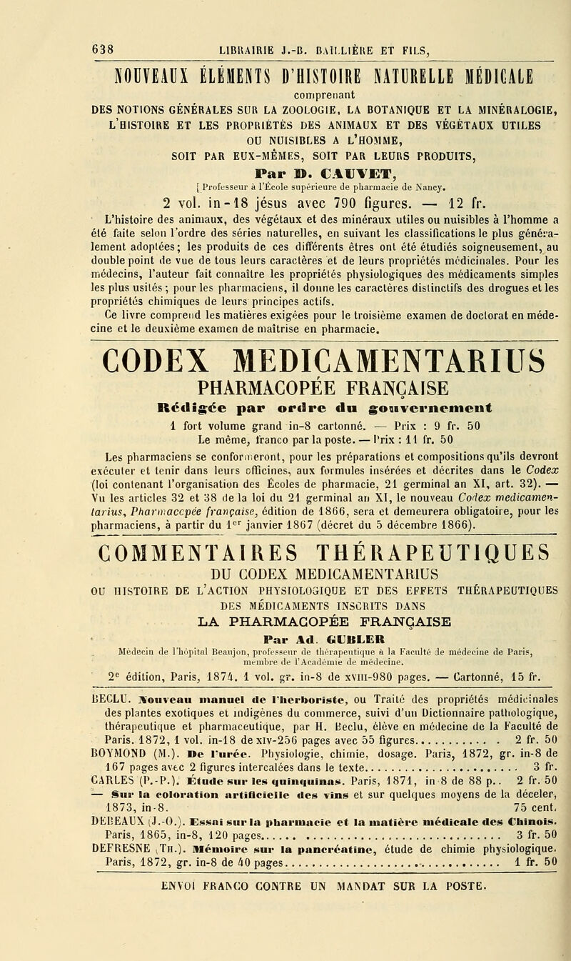 NOUVEAUX ÉLÉMENTS D'HISTOIRE NATURELLE MÉDICALE comprenant DES NOTIONS GÉNÉRALES SUR LA ZOOLOGIE, LA BOTANIQUE ET LA MINÉRALOGIE, l'histoire et LES PROPRIÉTÉS DES ANIMAUX ET DES VÉGÉTAUX UTILES OU NUISIBLES A l'HOMME, SOIT PAR EUX-MÊMES, SOIT PAR LEURS PRODUITS, Par ». C AU VET, [ Professeur à l'Ecole supérieure de pharmacie de Nancy. 2 vol. in-18 Jésus avec 790 figures, — 12 fr. • L'histoire des animaux, des végétaux et des minéraux utiles ou nuisibles à l'homme a été faite selon l'ordre des séries naturelles, en suivant les classifications le plus généra- lement adoptées; les produits de ces différents êtres ont été étudiés soigneusement, au double point de vue de tous leurs caractères et de leurs propriétés médicinales. Pour les médecins, l'auteur fait connaître les propriétés physiologiques des médicaments simples les plus usités ; pour les pharmaciens, il doime les caractères dislinctifs des drogues et les propriétés chimiques de leurs principes actifs. Ce livre comprend les matières exigées pour le troisième examen de doctorat en méde- cine et le deuxième examen de maîtrise en pharmacie. CODEX MEDICAMENTARIUS PHARMACOPÉE FRANÇAISE Ré«Iig;ée par ordre du gosivernement 1 fort volume grand in-8 cartonné. — Prix : 9 fr. 50 Le même, franco par la poste. — Prix : 11 fr. 50 Les pharmaciens se conformeront, pour les préparations et compositions qu'ils devront exécuter et tenir dans leurs officines, aux formules insérées et décrites dans le Codex (loi contenant l'organisation des Écoles de pharmacie, 21 germinal an XI, art. 32). — Vu les articles 32 et 38 de la loi du 21 germinal an XI, le nouveau Codex medicamen- larius, Pharmaccpée française, édition de 1866, sera et demeurera obligatoire, pour les pharmaciens, à partir du 1<='' janvier 1867 (décret du 5 décembre 1866). COMMENTAIRES THÉRAPEUTIQUES DU CODEX MEDICAMENTARIUS OU HISTOIRE DE l'aCTION PHYSIOLOSIQUE ET DES EFFETS THÉRAPEUTIQUES DES MÉDICAMENTS INSCRITS DANS LA PHARMACOPÉE FRANÇAISE Par Ad. GKJBLER Médecia de l'iiopital Beaujon, proftsBenr de thcrapeutique ù la Facidté de médecine de Paris, membre de l'Académie de médeeiae. 2^ édition, Paris, 1874. 1 vol. gr. in-8 de xvlii-980 pages. — Cartonné, 15 fr. UECLU. nîoiiveau manuel de l'herboriste, ou Traité des propriétés médicinales des plantes exotiques et indigènes du commerce, suivi d'un Dictionnaire pattiologique, thérapeutique et pharmaceutique, par H. Beclu, élève en médecine de la Faculté de Paris. 1872, 1 vol. in-18 de xiv-256 pages avec 55 figures 2 fr. 50 BOYMOND (M.). »e l'urée. Physiologie, chimie, dosage. Paris, 1872, gr. in-8 de 167 pages avec 2 figures intercalées dans le texte 3 fr. CARLES (P.-P.). Étude sur les quinquinas. Paris, 1871, in 8 de 88 p.. 2 fr. 50 — Sur la coloration artiflciclle des vins et sur quelques moyens de la déceler, 1873, in-8. 75 cent, DEDEAUX (J.-O.). Essai sur la pharmacie et la matière médicale des Chinois. Paris, 1865, in-8, 120 pages 3 fr. 50 DEFRESNE ^Th.). mémoire sur la pancréatine, étude de chimie physiologique. Paris, 1872, gr. in-8 de 40 pages 1 fr. 50