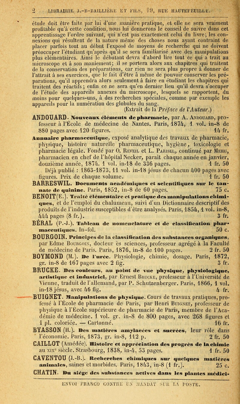 étude doit être faite par lui d'une manière pratique, et elle ne sera vraiment profitable qu'à cette condition, nous lui donnerons le conseil de suivre dans cet apprentissage l'ordre suivant, qui n'est pas exactement celui du livre; les con- nexions qui résultent de la nature même des choses nous ayant contraint de placer parfois tout au début l'exposé de moyens de recherche qui ne doivent préoccuper l'étudiant qu'après qu'il se sera familiarisé avec des manipulations plus élémentaires. Ainsi le débutant devra d'abord lire tout ce qui a trait au microscope et à son maniement; il se portera alors aux chapitres qui traitent de la conservation des préparations, car rien ne sera plus propre à donner de l'attrait à ses exercices, que le fait d'être à même de pouvoir conserver les pré- parations, qu'il apprendra alors seulement à faire en étudiant les chapitres qui traitent des réactifs ; enfin ce ne sera qu'en dernier lieu qu'il devra s'occuper de l'étude des appareils annexes du microscope, lesquels se rapportent, du moins pour quelques-uns, à des recherches spéciales, comme par exemple les appareils pour la numération des globules du sang. (Extrait de la Préface de l'Auteur.) ANBOUARD. Wouveanx élémentfs de pharmacie, par A. Andouard, pro- fesseur à FÉcole de médecine de Nantes. Paris, 1874, 1 vol. in-8 de 880 pages avec 120 figures. 14 fr. annuaire pharmaceaBtîqne^ exposé analytique des travaux de pharmacie;, physique^ histoire naturelle pharmaceutique, hygiène^ toxicologie et pharmacie légale. Fondé par 0. Réveil et L. Parisel^ continué par Mehu, pharmacien en chef de l'hôpital Necker, paraît chaque année en janvier, douzième année, 1874. 1 vol. in-18 de 336 pages. 1 fr. 50 Déjà publié : 1863-1873,11 vol. in-18 jésus de chacun 400 pages avec figures. Prix de chaque volume. 1 fr. 50 BARRESWIL. Documents académiques et scientifiqnes sur le tan- nate de quinine. Paris, 1852, in-8 de 60 pages. 75 c. B£NOIT(E. ). Traité élémentaire et pratique desukanipulations chimi- ques, et de l'emploi du chalumeau, suivi d'un Dictionnaire descriptif des produits de l'industrie susceptibles d'être analysés. Paris, 1854,1vol. in-8, 4^4pages (8fr.). 3 fr. BERÂL (P.-J.). TaMeau de nonMenclature et de classification phar* maceaitîques. In~fol. 50 C. BOURGOIN. Principes de la classification des siihstances organiques, par Edme Bourgoin, docteur es sciences, professeur agrégé à la Faculté de médecine de Paris. Paris, 1876, in-8 de 100 pages. 2 fr. 50 BOYMOND (M.). De l'urée. Physiologie, chimie, dosage. Paris, 1872, gr. in-8 de 167 pages avec 2 fig. 3 fr. BRUCKE. Des couleurs, au point de vue physique, physiologique, artistif|ue et industriel, par Ernest Brocke, prolesseur à l'Université de Vienne, traduit de l'allemand, par P. Schutzenberger. Paris, 1866, 1 vol. in-18 Jésus, avec 46 fig. 4 fr. BUIGNET. manipulations de physique. Cours de travaux pratiques, pro- fessé à l'École de pharmacie de Paris, par Henri Buignet, professeur de physique à l'École supérieure de pharmacie de Paris, membre de l'Aca- démie de médecine. 1 vol. gr. in-8 de 800 pages, avec 268 figures et 1 pi. coloriée. — Cartonné. 16 fr. BYASSON (H.). Des matières amylacées et sucrées, leur rôle dans l'économie. Paris, 1873, gr. in-8, 112 p. 2 fr. 50 CAILLOT (Amédée). Histoire et appréciation des progrès de la chimie au SIX'' siècle. Strasbourg, 1838, in-4, 53 pages. 1 fr. 50 GAVENTOU (J.-6.). Recherches chimiques sur quelques matières animales, saines et morbides. Paris, 1843, in-8 (1 fr.). 25 c. GHATIN. Du siège des substances actives dans les plantes médici-